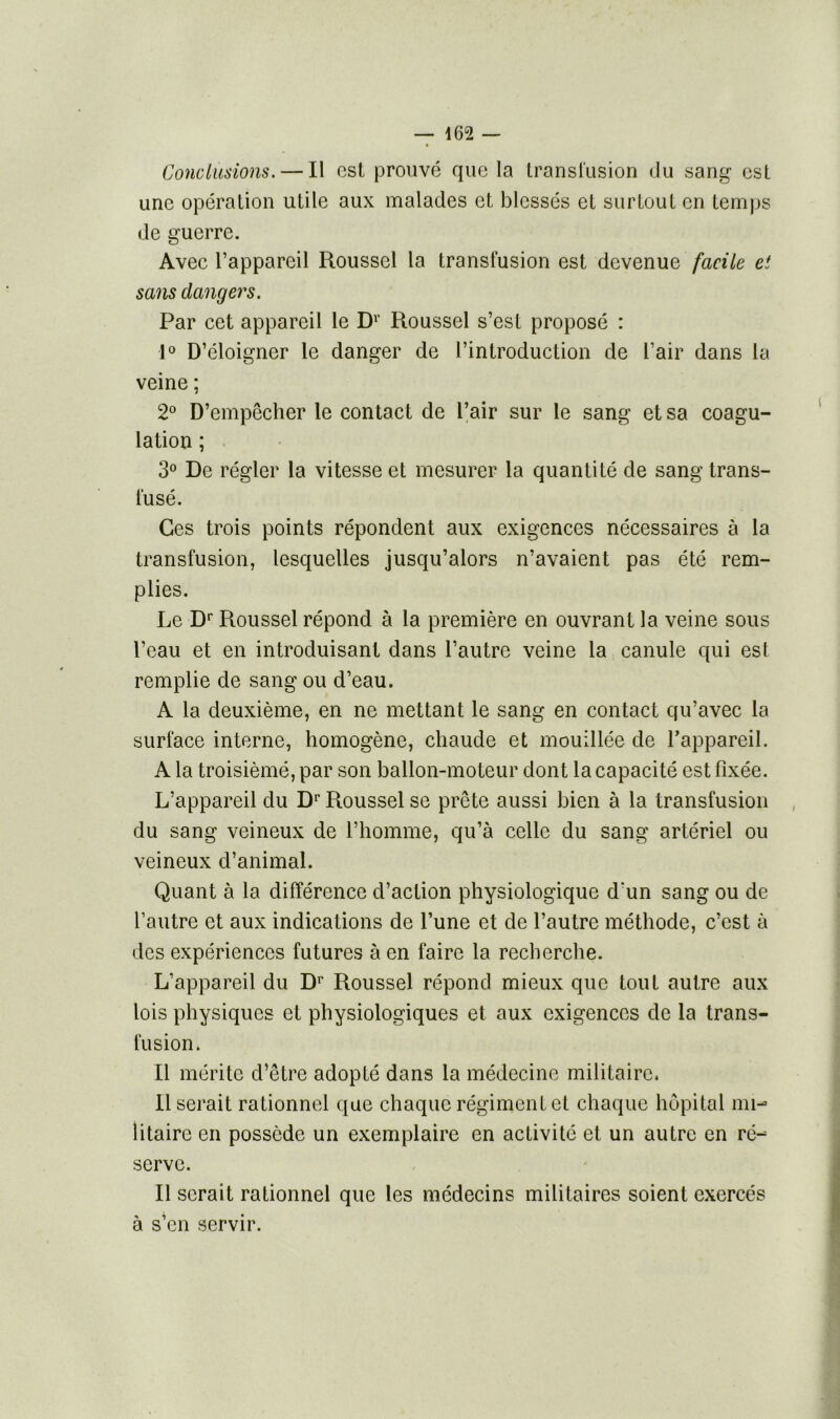 Conclusions. — Il est prouvé que la transfusion du sang est une opération utile aux malades et blessés et surtout en temps de guerre. Avec l’appareil Roussel la transfusion est devenue facile et sans dangers. Par cet appareil le D1 Roussel s’est proposé : 1° D’éloigner le danger de l’introduction de l’air dans la veine ; 2° D’empêcher le contact de l’air sur le sang et sa coagu- lation ; 3° De régler la vitesse et mesurer la quantité de sang trans- fusé. Ces trois points répondent aux exigences nécessaires à la transfusion, lesquelles jusqu’alors n’avaient pas été rem- plies. Le Dr Roussel répond à la première en ouvrant la veine sous l’eau et en introduisant dans l’autre veine la canule qui esl remplie de sang ou d’eau. A la deuxième, en ne mettant le sang en contact qu’avec la surface interne, homogène, chaude et mouillée de l’appareil. A la troisièmé, par son ballon-moteur dont la capacité est fixée. L’appareil du Dr Roussel se prête aussi bien à la transfusion du sang veineux de l’homme, qu’à celle du sang artériel ou veineux d’animal. Quant à la différence d’action physiologique d'un sang ou de l’autre et aux indications de l’une et de l’autre méthode, c’est à des expériences futures à en faire la recherche. L’appareil du Dr Roussel répond mieux que tout autre aux lois physiques et physiologiques et aux exigences de la trans- fusion. Il mérite d’être adopté dans la médecine militaire. 11 serait rationnel que chaque régiment et chaque hôpital mi- litaire en possède un exemplaire en activité et un autre en ré- serve. Il serait rationnel que les médecins militaires soient exercés à s’en servir.