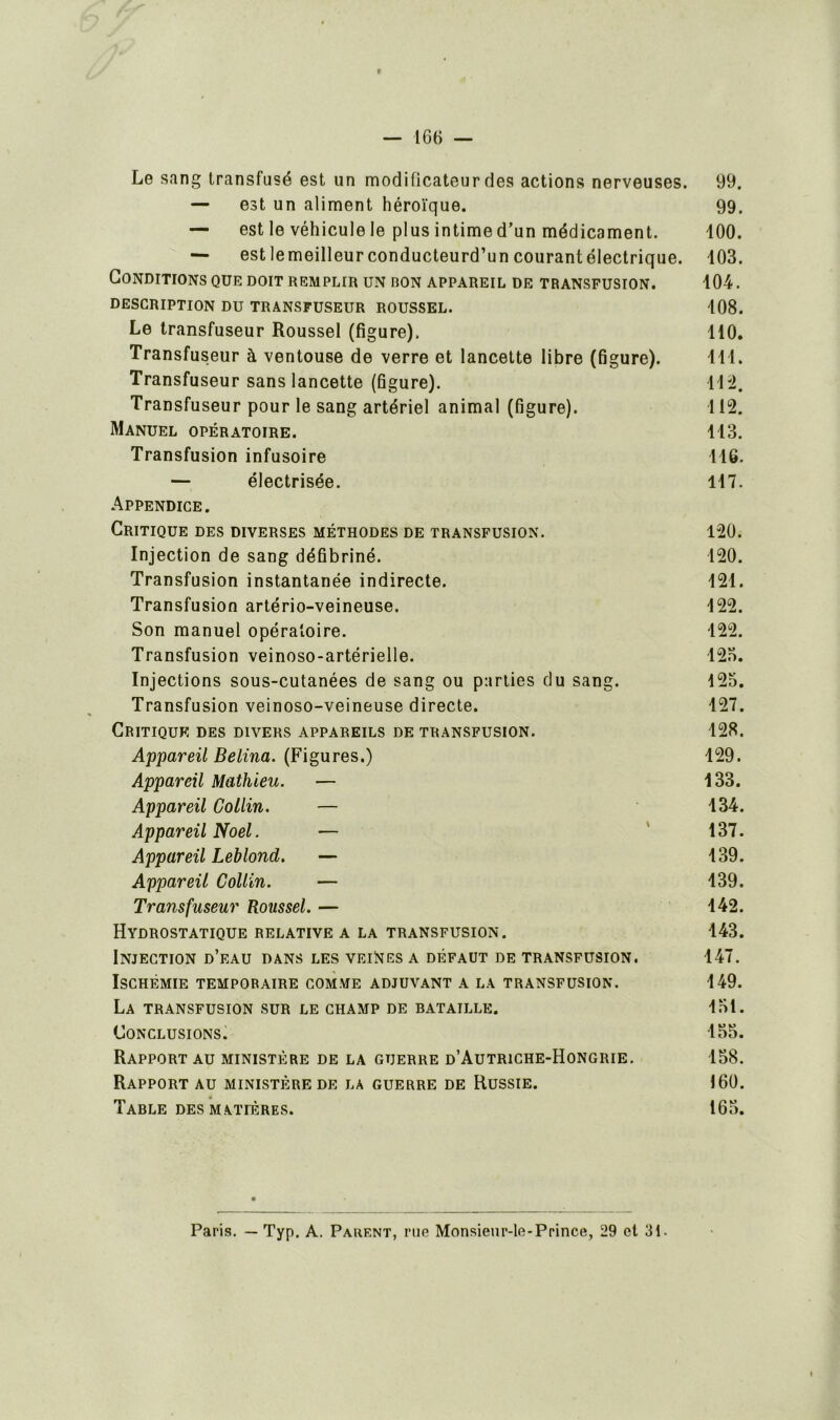 Le sang transfusé est un modificateur des actions nerveuses. — est un aliment héroïque. — est le véhicule le plus intime d’un médicament. — est lemeilleur conducteurd’un courantélectrique. Conditions que doit remplir un ron appareil de transfusion. DESCRIPTION DU TRANSFUSEUR ROUSSEL. Le transfuseur Roussel (figure). Transfuseur à ventouse de verre et lancette libre (figure). Transfuseur sans lancette (figure). Transfuseur pour le sang artériel animal (figure). Manuel opératoire. Transfusion infusoire — électrisée. Appendice. Critique des diverses méthodes de transfusion. Injection de sang défibriné. Transfusion instantanée indirecte. Transfusion artério-veineuse. Son manuel opératoire. Transfusion veinoso-artérielle. Injections sous-cutanées de sang ou parties du sang. Transfusion veinoso-veineuse directe. Critique des divers appareils de transfusion. Appareil Beiina. (Figures.) Appareil Mathieu. — Appareil Collin. — Appareil Noël. — Appareil Leblond. — Appareil Collin. — Transfuseur Roussel. — Hydrostatique relative a la transfusion. Injection d’eau dans les veines a défaut de transfusion. Ischémie temporaire comme adjuvant a la transfusion. La transfusion sur le champ de bataille. Conclusions. Rapport au ministère de la guerre d’Autriche-Hongrie. Rapport au ministère de la guerre de Russie. Table des m atières. 99. 99. 100. 103. 104. 108. 110. ni. 112. 112. 113. 116. 117. 120. 120. 121. 122. 122. 125. 125. 127. 128. 129. 133. 134. 137. 139. 139. 142. 143. 147. 149. 151. 155. 158. 160. 165. Paris. — Typ. A. Parent, rue Monsieur-le-Prince, 29 et 31.