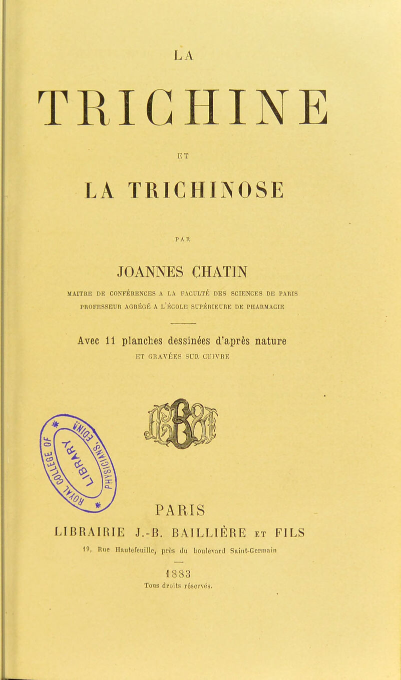 LA TRIGHIN] ET LA TRICHINOSE PAn JOANNES CHATIN MAITRK DE CONFÉRENCES A LA FACULTÉ DES SCIENCES DE PARIS PROFESSEUR AGRÉGÉ A l'ÉCOLE SUPÉniEURE DE PHARMACIE Avec 11 planches dessinées d'après nature ET GRAVÉES SUR CUIVRE LIBRAIRIE J.-B. BAILLIÈRE et FILS 19, Hue Hautefeuillo, près du boulevard Sfiiut-Gcrmain 1883 Tons droits réservés.