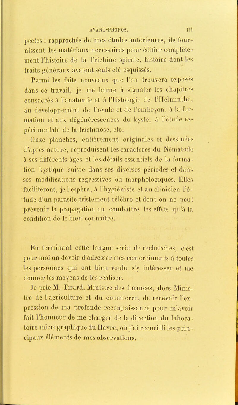 pectes : rapprochés de mes études antérieures, ils four- nissent les matériaux nécessaires pour édifier complète- ment l'histoire de la Trichine spirale, histoire dont les traits généraux avaient seuls été esquissés. Parmi les faits nouveaux que l'on trouvera exposés dans ce travail, je me borne à signaler les chapitres consacrés à l'anatomie et à l'histologie de l'Helminthe, au développement de l'ovule et de l'embryon, à la for- mation et aux dégénérescences du kyste, à l'étude ex- périmentale de la trichinose, etc. Onze planches, entièrement originales et dessinées d'après nature, reproduisent les caractères du Nématodfi à ses ditTérents âges et les détails essentiels de la forma- tion kystique suivie dans ses diverses périodes et dans ses modifications régressives ou morphologiques. Elles faciliteront, je l'espère, à l'hygiéniste et au clinicien l'é- tude d'un parasite tristement célèbre et dont on ne peut prévenir la propagation ou combattre les effets qu'à la condition de le bien connaître. En terminant cette longue série de recherches, c'est pour moi un devoir d'adresser mes remercîments à tontes les personnes qui ont bien voulu s'y intéresser et me donner les moyens de les réaliser. Je prie M. Tirard, Ministre des finances, alors Minis- tre de l'agriculture et du commerce, de recevoir l'ex- pression de ma profonde reconj:iaissance pour m'avoir fait l'honneur de me charger de la direction du labora- toire micrographique du Havre^ où j'ai recueilli les prin- cipaux éléments de mes observations.