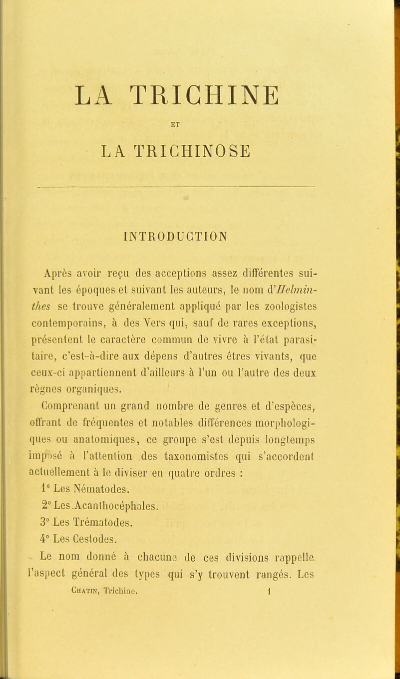 LA TRICHINE ET LA TRICHINOSE INTRODUCTION Après avoir reçu des acceptions assez différentes sui- vant les époques et suivant les auteurs, le nom à'Helmin- thes se trouve généralement appliqué par les zoologistes contemporains, à des Vers qui, sauf de rares exceptions, présentent le caractère commun de vivre à l'état parasi- taire, c'est-à-dire aux dépens d'autres êtres vivants, que ceux-ci appartiennent d'ailleurs à l'un ou l'autre des deux règnes organiques. Comprenant un grand nombre de genres et d'espèces, offrant de fréquentes et notables différences morphologi- ques ou anatomiques, ce groupe s'est depuis longtemps imposé à l'atlenlion des taxonomistes qui s'accordenl actuellement à le diviser en quatre ordres : 1° Les Nématodes. 2° Les .Acanlliocéphales. 3° Les Trématodes. 4° Les Geslodes. Le nom donné à chacune de ces divisions rappelle, l'aspect général des types qui s'y trouvent rangés. Les