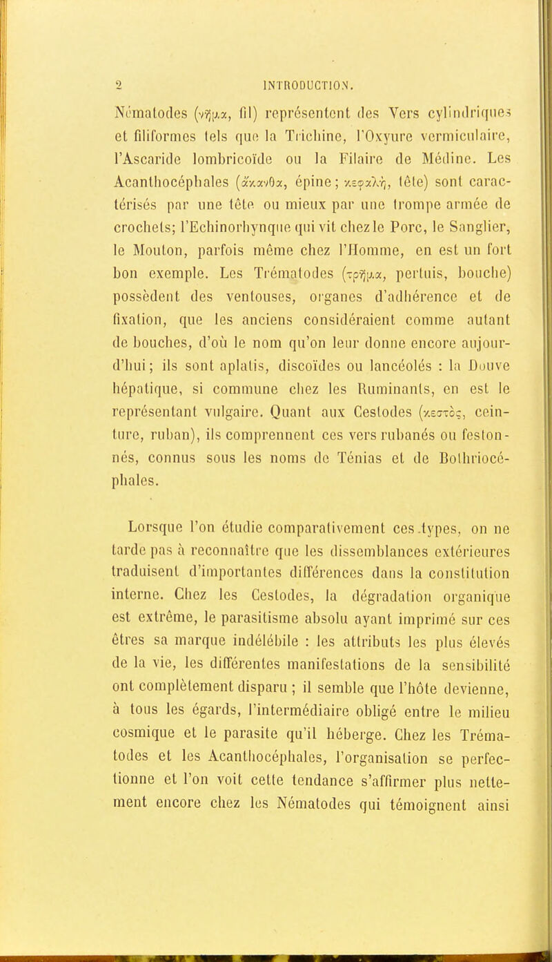 Ni;malo(les (vv5ij,a, fil) représentent des Vers cylindriques et filiformes lels que la Trichine, l'Oxyure vcrmiculaire, l'Ascaritle lombricoïde ou la Filaire de Médinc. Les Acanlliocéphales (âV.avOx, épine ; y.eçaXY;, lête) sont carac- térisés par une tête ou mieux par une trompe armée de crochets; l'Echinorhynqiio qui vit chez le Porc, le Sanglier, le Mouton, parfois même chez l'Homme, en est un fort bon exemple. Los Tiémalodes {■:p'q\i.x, pertuis, bouche) possèdent des ventouses, oi'ganes d'adhérence et de fixation, que les anciens considéraient comme autant de bouches, d'oii le nom qu'on leur donne encore aujour- d'hui; ils sont aplatis, discoïdes ou lancéolés : la Douve hépatique, si commune chez les Ruminants, en est le représentant vulgaire. Quant aux Cestodes (-/.effio;, cein- ture, ruban), ils comprennent ces vers rubanés ou feston- nés, connus sous les noms de Ténias et de Bolhriocé- phales. Lorsque l'on étudie comparativement ces .types, on ne tarde pas à reconnaître que les dissemblances extérieures traduisent d'importantes différences dans la constitution interne. Chez les Cestodes, la dégradation organique est extrême, le parasitisme absolu ayant imprimé sur ces êtres sa marque indélébile : les attributs les plus élevés de la vie, les différentes manifestations de la sensibilité ont complètement disparu ; il semble que l'hôte devienne, à tous les égards, l'intermédiaire obhgé entre le milieu cosmique et le parasite qu'il héberge. Chez les Tréma- todes et les Acanlliocéphales, l'organisation se perfec- tionne et l'on voit cette tendance s'affirmer plus nette- ment encore chez les Nématodes qui témoignent ainsi