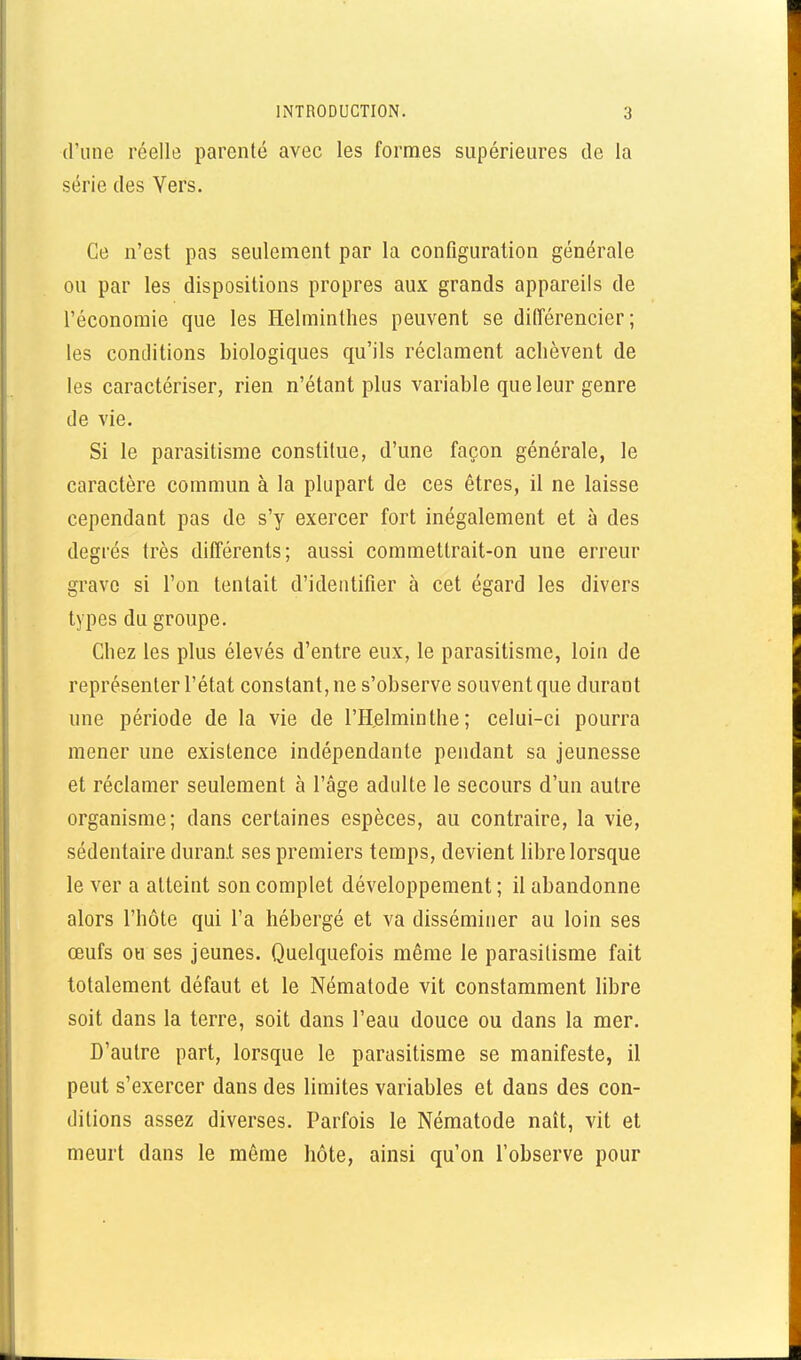 d'une réelle parenté avec les formes supérieures de la série des Vers. Ce n'est pas seulement par la configuration générale ou par les dispositions propres aux grands appareils de l'économie que les Helminthes peuvent se différencier; les conditions biologiques qu'ils réclament achèvent de les caractériser, rien n'étant plus variable que leur genre de vie. Si le parasitisme constitue, d'une façon générale, le caractère commun à la plupart de ces êtres, il ne laisse cependant pas de s'y exercer fort inégalement et à des degrés très différents; aussi commettrait-on une erreur grave si l'on tentait d'identifier à cet égard les divers types du groupe. Chez les plus élevés d'entre eux, le parasitisme, loin de représenter l'état constant, ne s'observe souvent que durant une période de la vie de l'Helminthe; celui-ci pourra mener une existence indépendante pendant sa jeunesse et réclamer seulement à l'âge adulte le secours d'un autre organisme; dans certaines espèces, au contraire, la vie, sédentaire durant ses premiers temps, devient libre lorsque le ver a atteint son complet développement ; il abandonne alors l'hôte qui l'a hébergé et va disséminer au loin ses œufs ou ses jeunes. Quelquefois même le parasitisme fait totalement défaut et le Nématode vit constamment libre soit dans la terre, soit dans l'eau douce ou dans la mer. D'autre part, lorsque le parasitisme se manifeste, il peut s'exercer dans des limites variables et dans des con- ditions assez diverses. Parfois le Nématode naît, vit et meurt dans le môme hôte, ainsi qu'on l'observe pour