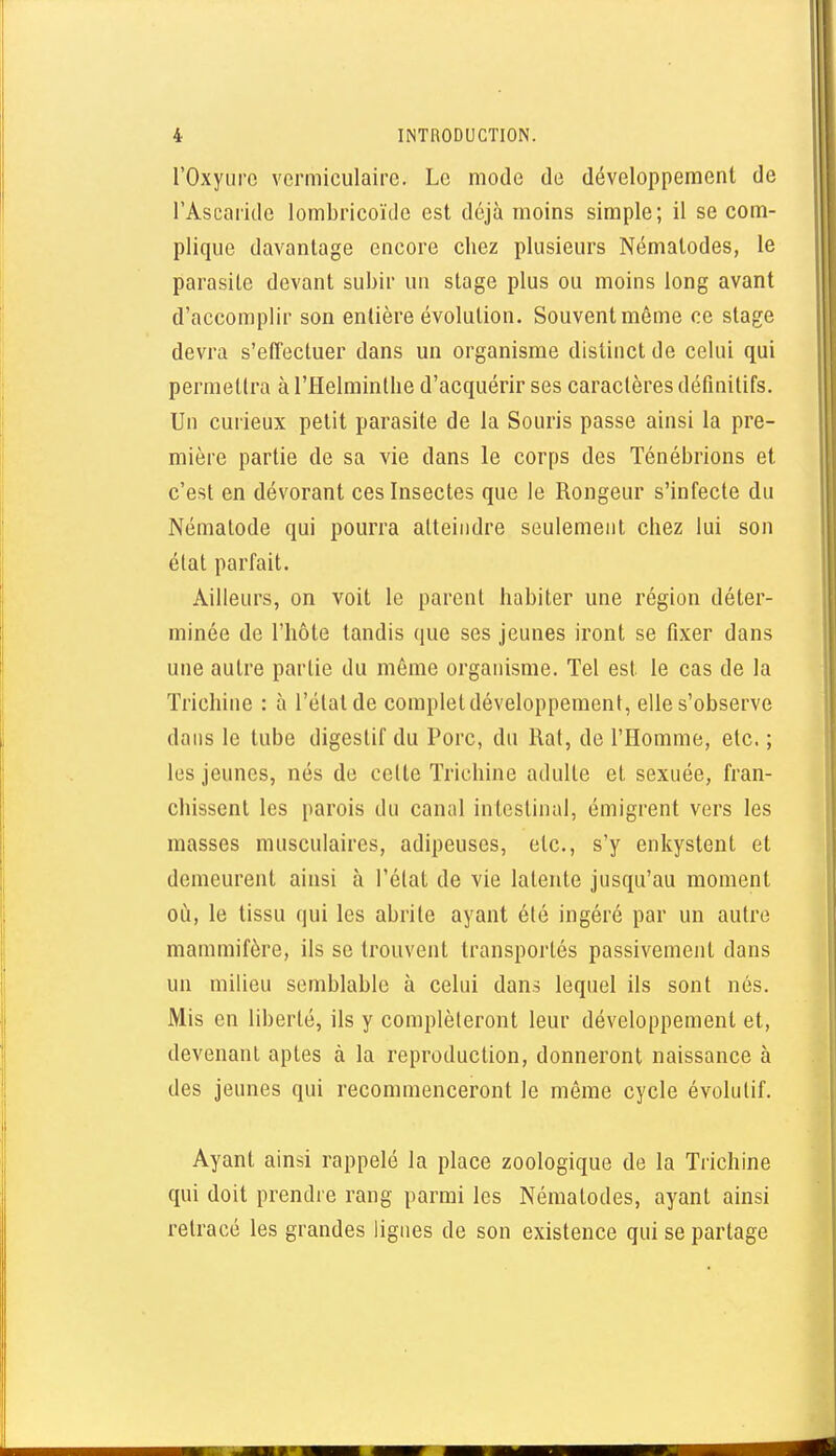 rOxyurc vermiculaire. Le mode de développement de l'Asearide lombricoïde est déjà moins simple; il se com- plique davantage encore chez plusieurs Nématodes, le parasite devant subir un stage plus ou moins long avant d'accomplir son entière évolution. Souvent même ce stage devra s'efTectuer dans un organisme distinct de celui qui permettra à l'Helminthe d'acquérir ses caractères définitifs. Un curieux petit parasite de la Souris passe ainsi la pre- mière partie de sa vie dans le corps des Ténébrions et c'est en dévorant ces Insectes que le Rongeur s'infecte du Némalode qui pourra atteindre seulement chez lui son état parfait. Ailleurs, on voit le parent habiter une région déter- minée de l'hôte tandis que ses jeunes iront se fixer dans une autre partie du même organisme. Tel est le cas de la Trichine : à l'état de complet développement, elle s'observe dans le tube digestif du Porc, du Rat, de l'Homme, etc. ; les jeunes, nés de celte Trichine adulte et sexuée, fran- chissent les parois du canal intestinal, émigrent vers les masses musculaires, adipeuses, etc., s'y enkystent et demeurent ainsi à l'élat de vie latente jusqu'au moment où, le tissu qui les abrite ayant été ingéré par un autre mammifère, ils se trouvent transportés passivement dans un milieu semblable à celui dans lequel ils sont nés. Mis en liberté, ils y complèleront leur développement et, devenant aptes à la reproduction, donneront naissance à des jeunes qui recommenceront le même cycle évolutif. Ayant ainsi rappelé la place zoologique de la Trichine qui doit prendre rang parmi les Nématodes, ayant ainsi retracé les grandes lignes de son existence qui se partage