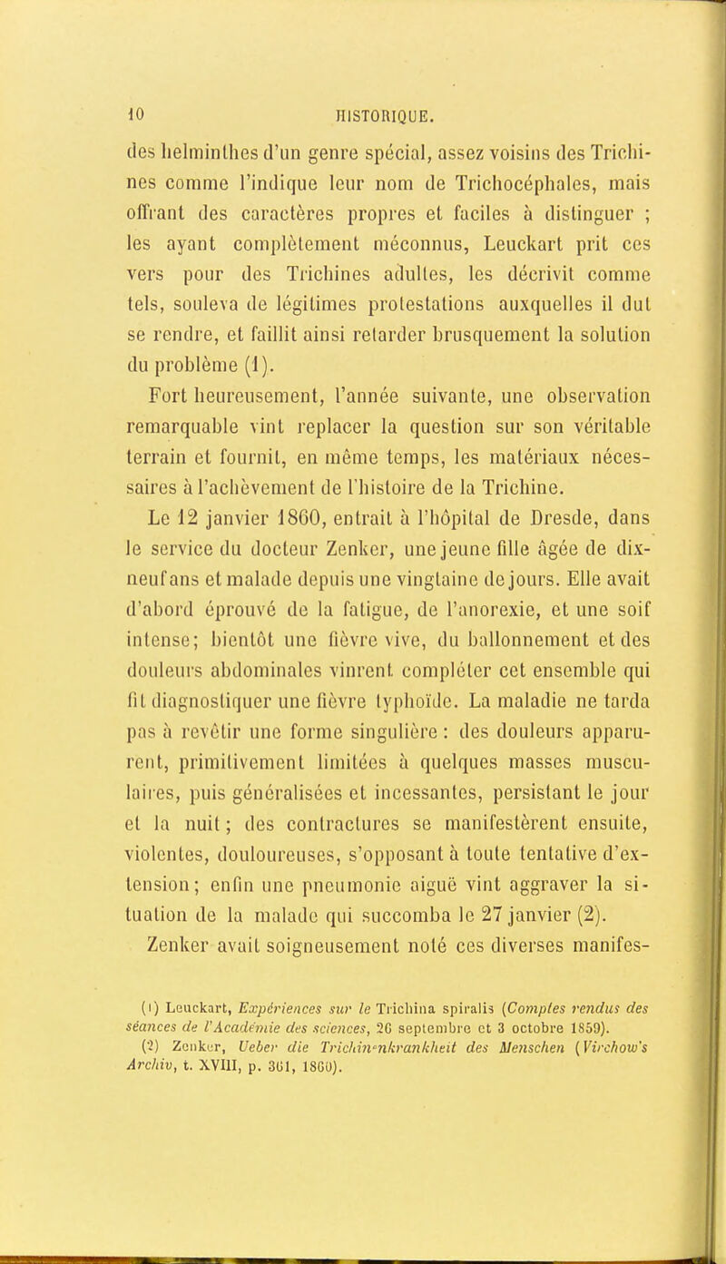 des lielminlhes d'un genre spécial, assez voisins des Trichi- nes comme l'indique leur nom de Tricliocéphales, mais offrant des caractères propres et faciles à distinguer ; les ayant complètement méconnus, Leuckart prit ces vers pour des Trichines adultes, les décrivit comme tels, souleva de légitimes protestations auxquelles il dut se rendre, et faillit ainsi retarder brusquement la solution du problème (1). Fort heureusement, l'année suivante, une observation remarquable vint replacer la question sur son véritable terrain et fournit, en môme temps, les matériaux néces- saires à l'achèvement de l'histoire de la Trichine. Le 12 janvier 1860, entrait à l'hôpital de Dresde, dans le service du docteur Zenlver, une jeune fdle âgée de dix- neuf ans et malade depuis une vingtaine de jours. Elle avait d'abord éprouvé de la fatigue, de l'anorexie, et une soif intense; bientôt une fièvre vive, du ballonnement et des douleurs abdominales vinrent compléter cet ensemble qui lit diagnostiquer une fièvre typhoïde. La maladie ne tarda pas à revêtir une forme singulière : des douleurs apparu- rent, primitivement limitées à quelques masses muscu- laires, puis généralisées et incessantes, persistant le jour et la nuit ; des contractures se manifestèrent ensuite, violentes, douloureuses, s'opposant à toute tentative d'ex- tension; enfin une pneumonie aiguë vint aggraver la si- tuation de la malade qui succomba le 27 janvier (2). Zenker avait soigneusement noté ces diverses manifes- (1) Leuckart, Expériences siw le Tiichina spiralis {Comptes rendus des séances de l'Académie des sciences, 2G septembre et 3 octobre 1859). (2) Zenkur, Ueber die Trichin'nkrankheit des Mensclien {Virchow's Ârcliiv, t. XVIII, p. 3U1, 18GU).