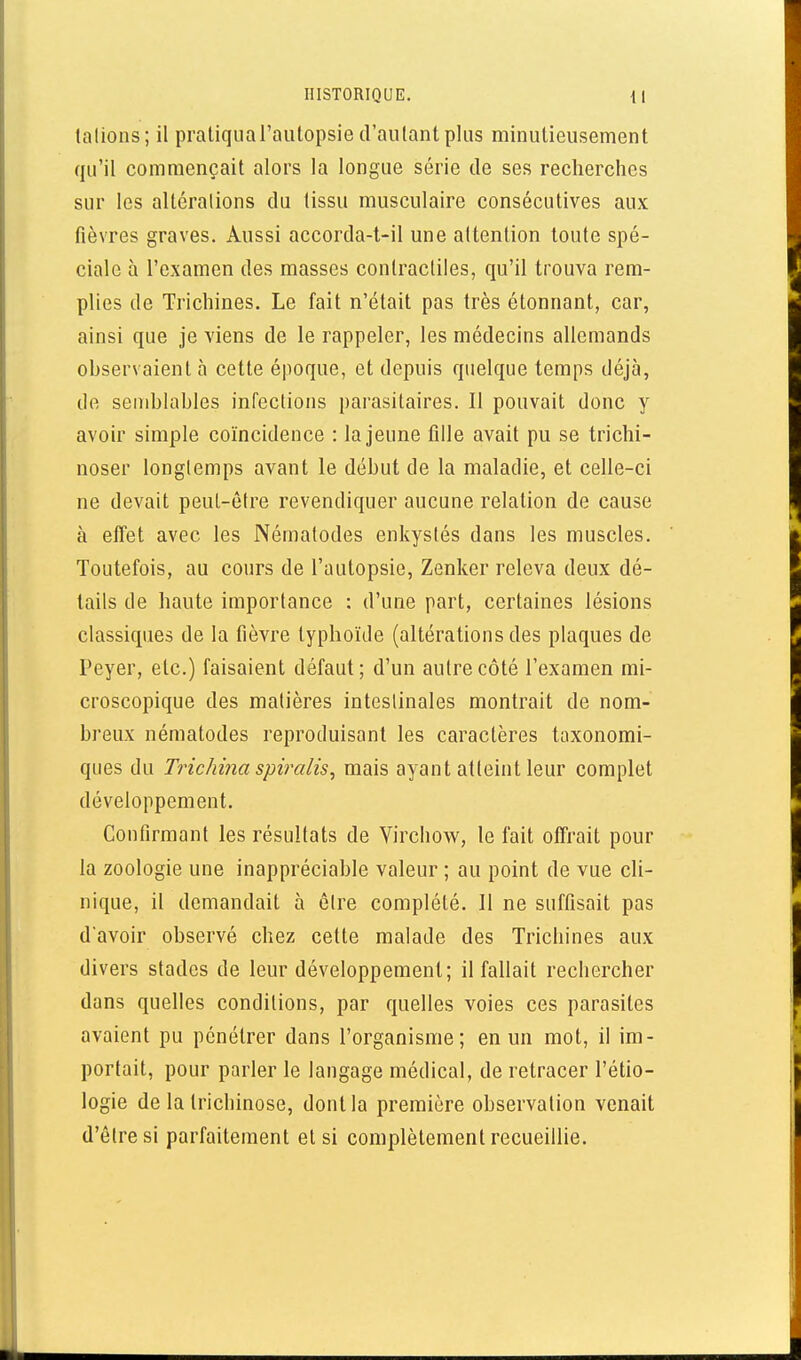 lalions; il pratiqua l'autopsie d'autant plus minutieusement qu'il commençait alors la longue série de ses recherches sur les altérations du tissu musculaire consécutives aux fièvres graves. Aussi accorda-t-il une attention toute spé- ciale à l'examen des masses contractiles, qu'il trouva rem- plies de Trichines. Le fait n'était pas très étonnant, car, ainsi que je viens de le rappeler, les médecins allemands observaient à cette époque, et depuis quelque temps déjà, de semblables infections parasitaires. Il pouvait donc y avoir simple coïncidence : la jeune fille avait pu se trichi- noser longtemps avant le début de la maladie, et celle-ci ne devait peut-être revendiquer aucune relation de cause à effet avec les Nématodes enkystés dans les muscles. Toutefois, au cours de l'autopsie, Zenker releva deux dé- tails de haute importance : d'une part, certaines lésions classiques de la fièvre typhoïde (altérations des plaques de Peyer, etc.) faisaient défaut ; d'un autre côté l'examen mi- croscopique des matières intestinales montrait de nom- breux nématodes reproduisant les caractères taxonomi- ques du Trichina spiralis^ mais ayant atteint leur complet développement. Confirmant les résultats de Virchow, le fait offrait pour la zoologie une inappréciable valeur ; au point de vue cli- nique, il demandait à être complété. Il ne suffisait pas d'avoir observé chez cette malade des Trichines aux divers stades de leur développement; il fallait rechercher dans quelles conditions, par quelles voies ces parasites avaient pu pénétrer dans l'organisme; en un mot, il im- portait, pour parler le langage médical, de retracer l'étio- logie de la trichinose, dont la première observation venait d'être si parfaitement et si complètement recueillie.