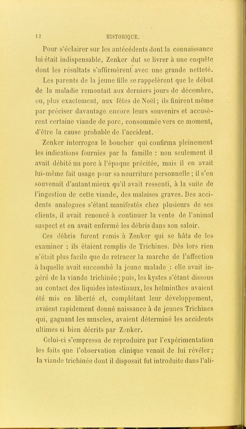 Pour s'éclairer sur les antécédents dont la connaissance luiélait indispensable, Zenker dut se livrer à une enquôle dont les résultats s'affirmèrent avec une grande netteté. Les parents de la jeune fille se rappelèrent que le début de la nialadie remontait aux derniers jours de décembre, ou, plus exactement, aux fêtes de Noël; ils finirent même par préciser davantage encore leurs souvenirs et accusè- rent certaine viande de porc, consommée vers ce moment, d'être la cause probable de l'accident. Zenker interrogea le boucher qui confirma pleinement les indications fournies par la famille : non seulement il avait débité un porc à l'époque précitée, mais il en avait lui-môme fait usage pour sa nourriture personnelle ; il s'en souvenait d'autant mieux qu'il avait ressenti, à la suite de l'ingestion de cette viande, des malaises graves. Des acci- dents analogues s'élant manifestés chez plusieurs de ses clients, il avait renoncé à continuer la vente de l'animal suspect et en avait enfermé les débris dans son saloir. Ces débris furent remis à Zenker qui se hâta de les examiner : ils étaient remplis de Trichines. Dès lors rien n'était plus facile que de retracer la marche de l'affection à laquelle avait succombé la jeune malade : elle avait in- géré de la viande trichinée ; puis, les kystes s'étant dissous au contact des liquides intestinaux, les helminthes avaient été mis en liberté et, complétant leur développement, avaient rapidement donné naissance à de jeunes Trichines qui, gagnant les muscles, avaient déterminé les accidents ultimes si bien décrits par Zenker. Celui-ci s'empressa de reproduire par l'expérimentation les faits que l'observation clinique venait de lui révéler; la viande trichinée dont il disposait fut introduite dans l'ali-