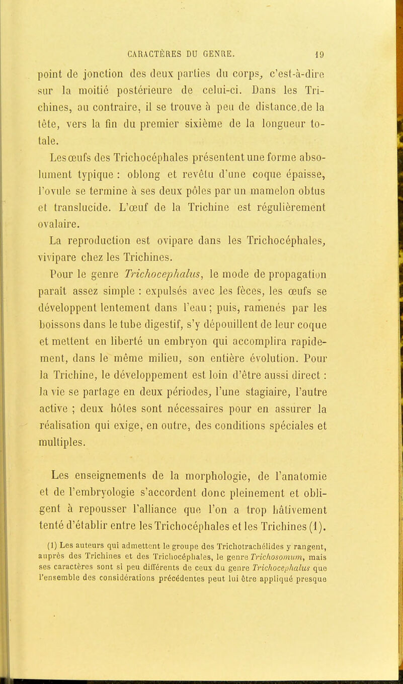 point de jonction des deux parties du corps^ c'est-à-dire sur la moitié postérieure de celui-ci. Dans les Tri- chines, au contraire, il se trouve à peu de distance.de la tète, vers la fin du premier sixième de la longueur to- tale. Les œufs des Trichocéphales présentent une forme abso- lument typique : oblong et revêtu d'une cocpie épaisse, l'ovule se termine à ses deux pôles par un mamelon obtus et translucide. L'œuf de la Trichine est régulièrement ovalaire. La reproduction est ovipare dans les Trichocéphales, vivipare chez les Trichines. Pour le genre Trichocephahis, le mode de propagation paraît assez simple : expulsés avec les fèces, les œufs se développent lentement dans l'eau ; puis, ramenés par les boissons dans le tube digestif, s'y dépouillent de leur coque et mettent en liberté un embryon qui accomplira rapide- ment, dans le même milieu, son entière évolution. Pour la Trichine, le développement est loin d'être aussi direct : la vie se partage en deux périodes^ l'une stagiaire, l'autre active ; deux hôtes sont nécessaires pour en assurer la réalisation qui exige, en outre, des conditions spéciales et multiples. Les enseignements de la morphologie, de l'anatomie et de l'embryologie s'accordent donc pleinement et obli- gent à repousser l'alliance que l'on a trop hâtivement tenté d'établir entre les Trichocéphales elles Trichines (1). (1) Les auteurs qui admettent le groupe des Trichotrachélides y rangent, auprès des Trichines et des Trichocéphales, le genre Trichosomum, mais ses caractères sont si peu différents de ceux du genre Trichocephahis que l'ensemble des considérations précédentes peut lui être appliqué presque