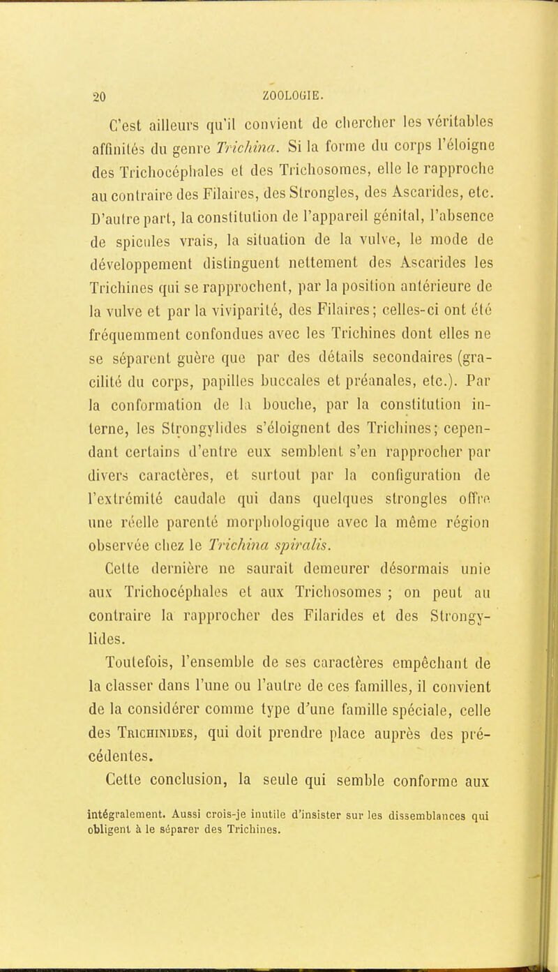 C'est ailleurs qu'il convient de chercher les véritables affinités du genre Trichina. Si la forme du corps l'éloigné des Trichocéphales el des Trichosomes, elle le rapproche au contraire des Filaires, des Strongles, des Ascarides, etc. D'aulrepart, la constitution de l'appareil génital, l'absence de spicules vrais, la situation de la vulve, le mode de développement distinguent nettement des Ascarides les Trichines qui se rapprochent, par la position antérieure de la vulve et par la viviparité, des Filaires; celles-ci ont été fréquemment confondues avec les Trichines dont elles ne se séparent guère que par des détails secondaires (gra- cilité du corps, papilles buccales et préanales, etc.). Par la conformation de la bouche, par la constitution in- terne, les Strongylides s'éloignent des Trichines; cepen- dant certains d'entre eux semblent s'en rapprocher par divers caractères, et surtout par la configuration de l'extrémité caudale qui dans quelques strongles oiïro. une réelle parenté morphologique avec la même région observée chez le Trichina spiralis. Celte dernière ne saurait demeurer désormais unie aux Trichocéphales et aux Trichosomes ; on peut au contraire la rapprocher des Filarides et des Strongy- lides. Toutefois, l'ensemble de ses caractères empêchant de la classer dans l'une ou l'autre de ces familles, il convient de la considérer comme type d'une famille spéciale, celle des Trichinides, qui doit prendre place auprès des pré- cédentes. Cette conclusion, la seule qui semble conforme aux intégralement. Aussi crois-je inutile d'insister sur les dissemblances qui obligent à le séparer des Trichines.