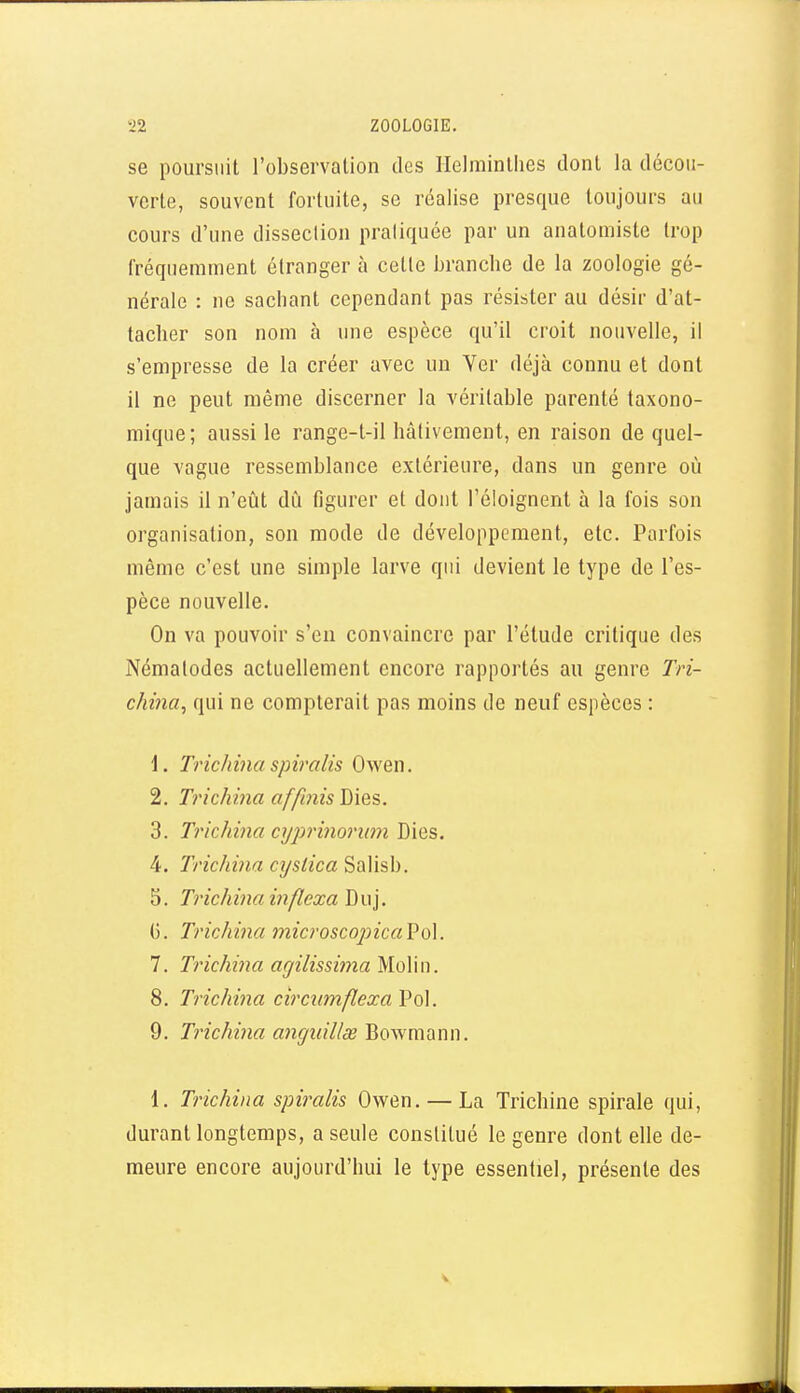 se poursuit l'observation des Helrainllies dont la décou- verte, souvent fortuite, se réalise presque toujours au cours d'une disseclion praliquée par un analomiste trop fréquemment étranger à cette branche de la zoologie gé- nérale : ne sachant cependant pas résister au désir d'at- tacher son nom à une espèce qu'il croit nouvelle, il s'empresse de la créer avec un Ver déjà connu et dont il ne peut même discerner la véritable parenté taxono- mique; aussi le range-l-il hâtivement, en raison de quel- que vague ressemblance extérieure, dans un genre où jamais il n'eût dû figurer et dont l'éloignent à la fois son organisation, son mode de développement, etc. Parfois même c'est une simple larve qui devient le type de l'es- pèce nouvelle. On va pouvoir s'en convaincre par l'étude critique des Nématodes actuellement encore rapportés au genre Tri- china, qui ne compterait pas moins de neuf espèces : \. Tinchina spiralis Owen. 2. Trichina affinis Dies. 3. Trichina cyj^rinorum Dies. 4. Trichina cxjslica Salisb. ^. Trichina inflexa\S\\\. G. Trichina microscopicaVoX. 7. Ti'ichina agilissima M.o\\n. 8. Trichina circumflexa Pol. 9. Trichina anguillx Bowmann. 1. Trichina spiralis Owen. — La Trichine spirale qui, durant longtemps, a seule constitué le genre dont elle de- meure encore aujourd'hui le type essentiel, présente des