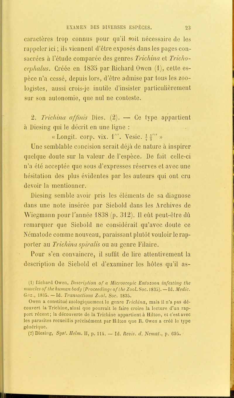 caractères trop connus pour qu'il soit nécessaire de les rappeler ici ; ils viennent d'être exposés dans les pages con- sacrées à l'étude comparée des genres Trichina et Tricho- cephalus. Créée en 1835 par Richard Ovvcn (1), cette es- pèce n'a cessé, depuis lors, d'être admise par tous les zoo- logistes, aussi crois-je inutile d'insister particulièrement sur son autonomie, que nul ne conteste. 2. Trichina affinis Dies, (2). — Ce type appartient à Diesing qui le décrit en une ligne : «Longit. corp. yix. 1'. Vesic. f f » Une semblable concision serait déjà de nature à inspirer quelque doute sur la valeur de l'espèce. De fait celle-ci n'a été acceptée que sous d'expresses réserves et avec une hésitation des plus évidentes par les auteurs qui ont cru devoir la mentionner. Diesing semble avoir pris les éléments de sa diagnose dans une note insérée par Siebold dans les Archives de Wiegmann pour l'année 1838 (p. 312). Il eût peut-être dû remarquer que Siebold ne considérait qu'avec doute ce Nématode comme nouveau, paraissant plutôt vouloir le rap- porter au Trichina spiralis ou au genre Filaire. Pour s'en convaincre, il suffit de lire attentivement la description de Siebold et d'examiner les hôtes qu'il as- (1) Richard Owen, Description of a Microscopic Entozoon mfesting the muscles of Ihehuman bodij {Proceedvigi oflhe Zool. Soc. 1835). —Id. Medic. Gaz., 1835. — Id. Ti-ansactions Zuol. Soc. 1835. Owen a constitué zoologiquemeiit le genre Trichina, mais il n'a pas dé- couvert la ïricliine, ainsi que pourrait le faire croire la lecture d'un rap- port récent; la découverte de la Trichine appartient à Hilton, et c'est avec les parasites recueillis précisément par Hilton que R. Owen a créé le type générique. {■2) Diesing, Sysl. Helm. iï, p. 11 i. — Id. Revis, d. Nemat., p. G95.