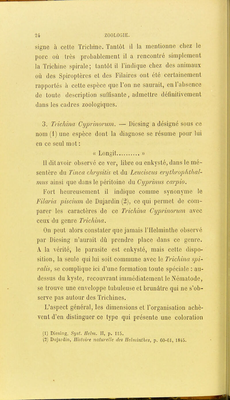 signe à cette Trichine. Tantôt il la mentionne chez le porc où très probablement il a rencontré simplement la Trichine spirale; tantôt il l'indique chez des animaux où des Spiroptères et des Filaires ont été certainement rapportés à cette espèce que l'on ne saurait, en l'absence de toute description suffisante, admettre définitivement dans les cadres zoologiques. 3. Tiichma Cyprinorum. — Diesing a désigné sous ce nom (1) une espèce dont la diagnose se résume pour lui en ce seul mot : « Longit » 11 dit avoir observé ce ver, libre ou enkysté, dans le mé- sentère du Tinca chrysitis et du Leuciscus erythrophthal- mus ainsi que dans le péritoine du Cyprinus carpio. Fort heureusement il indique comme synonyme le Filaria piscmn de Dujardin (2), ce qui permet de com- parer les caractères de ce Trichina Cyprinorum avec ceux du genre Trichina. On peut alors constater que jamais l'Helminthe observé par Diesing n'aurait dù prendre place dans ce genre. A la vérité, le parasite est enkysté, mais cette dispo- sition, la seule qui lui soit commune avec le Trichina spi- ralis, se complique ici d'une formation toute spéciale : au- dessus du kyste, recouvrant immédiatement le Néraalode, se trouve une enveloppe tubuleuse et brunâtre qui ne s'ob- serve pas autour des Trichines. L'aspect général, les dimensions et l'organisation achè- vent d'en distinguer ce type qui présente une coloration (1) Diesing, Syst. Helm. II, p. 115. (2) Dujaidin, Histoire Tiaturelle des Helminthes, p. 60-Gl, 1845.