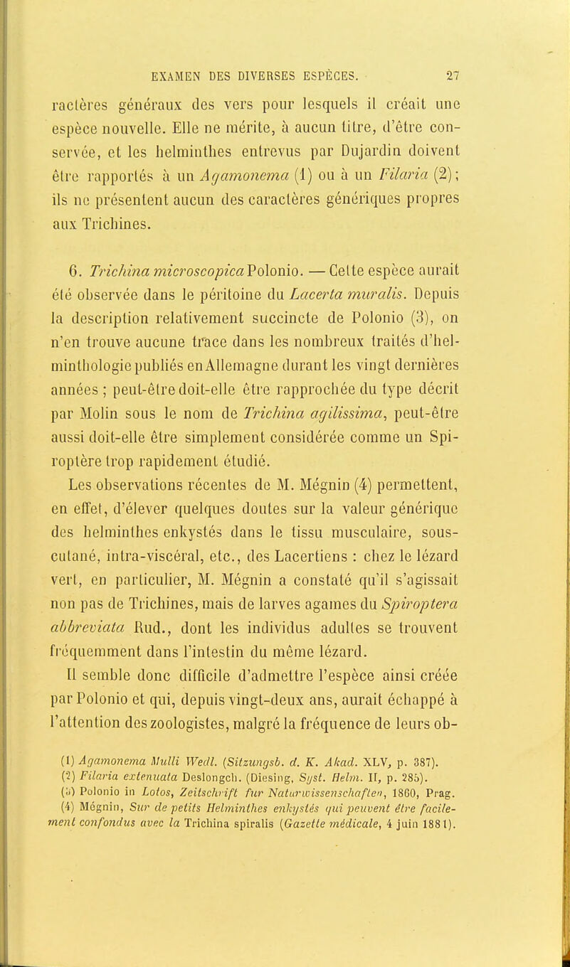 raclères généraux des vers pour lesquels il créait une espèce nouvelle. Elle ne mérite, à aucun litre, d'être con- servée, et les helminthes entrevus par Dujardin doivent être rapportés à un Agamonema (1) ou à un Filaria (2); ils no présentent aucun des caractères génériques propres aux Trichines. 6. Trichina microscopicaVolonio. — Celte espèce aurait é(é observée dans le péritoine du Lacerta muralis. Depuis la description relativement succincte de Polonio (3), on n'en trouve aucune trace dans les nombreux traités d'hel- minthologiepubhés en Allemagne durant les vingt dernières années; peut-être doit-elle être rapprochée du type décrit par Molin sous le nom de Trichina agilissima, peut-être aussi doit-elle être simplement considérée comme un Spi- roplère trop rapidement étudié. Les observations récentes de M. Mégnin (4) permettent, en effet, d'élever quelques doutes sur la valeur générique des helminthes enkystés dans le tissu musculaire, sous- cutané, intra-viscéral, etc., des Lacertiens : chez le lézard vert, en particulier, M. Mégnin a constaté qu'il s'agissait non pas de Trichines, mais de larves agames du Spiroptera ahbreviata Rud., dont les individus adultes se trouvent fréquemment dans l'intestin du même lézard. Il semble donc difficile d'admettre l'espèce ainsi créée par Polonio et qui, depuis vingt-deux ans, aurait échappé à l'attention des zoologistes, malgré la fréquence de leurs ob- (1) Agamonema Mulli Wedl. [Sitzungsb. d. K. Akad. XLV, p. 387). (•2) Filaria extenuata Deslongcli. (Diesing, Sijst. Hehn. II, p. 285). {;;) Polonio in Lotos, Zeitschnfl fur ISlaturwissenschaften, 1860, Prag. (4) Mégnin, Sur de petits Helminthes enkystés qui jjeuvent être facile- ment confondus avec la Trichina spiralis [Gazette médicale, i juin 1881).