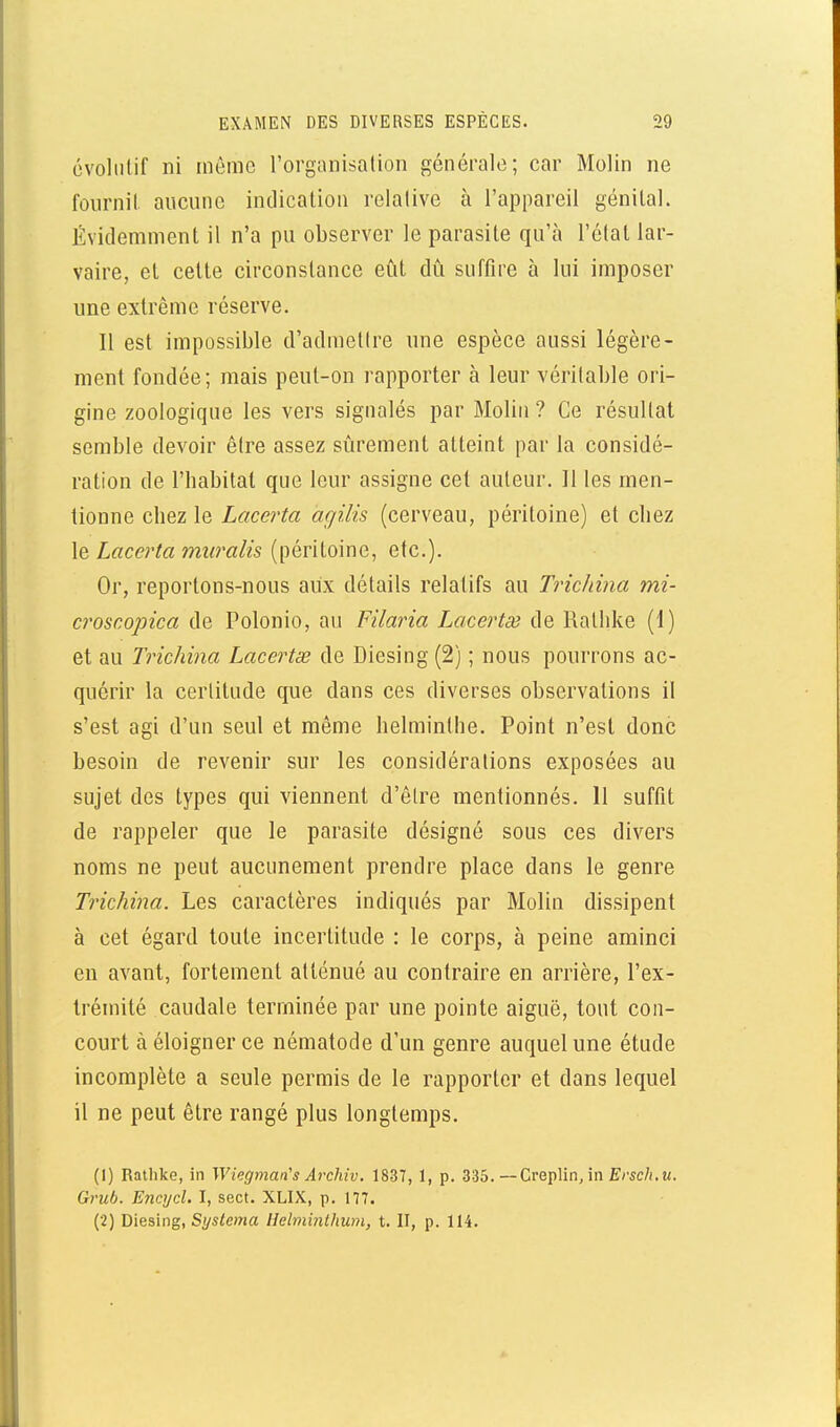 cvoliilif ni même l'organisalion générale; car Molin ne fournil aucune intlicalioii relalive à l'appareil génital. Évidemment il n'a pu observer le parasite qu'à l'état lar- vaire, et cette circonstance eût dû suffire à lui imposer une extrême réserve. Il est impossible d'admelire une espèce aussi légère- ment fondée; mais peut-on rapporter à leur véritable ori- gine zoologique les vers signalés par MoUii ? Ce résultat semble devoir être assez sûrement atteint par la considé- ration de l'habitat que leur assigne cet auteur. Il les men- tionne chez le Lacerta agilis (cerveau, péritoine) et chez le Lacerta muralis (péritoine, etc.). Or, reportons-nous aux détails relatifs au Tricliina mi- croscopica de Polonio, au Filaina Lacertœ de Rathke (1) et au Tricliina Lacertx de Diesing (2) ; nous pourrons ac- quérir la certitude que dans ces diverses observations il s'est agi d'un seul et même helminthe. Point n'est donc besoin de revenir sur les considérations exposées au sujet des types qui viennent d'être mentionnés. 11 suffit de rappeler que le parasite désigné sous ces divers noms ne peut aucunement prendre place dans le genre Trichina. Les caractères indiqués par Molin dissipent à cet égard toute incertitude : le corps, à peine aminci en avant, fortement atténué au contraire en arrière, l'ex- trémité caudale terminée par une pointe aiguë, tout con- court à éloigner ce nématode d'un genre auquel une étude incomplète a seule permis de le rapporter et dans lequel il ne peut être rangé plus longtemps. (1) Rathke, in Wiegman's Archiv. 1837, 1, p. 335.—Creplin, in Êrsc/i.m. Grub. Encyd. I, sect. XLIX, p. 177. (2) Diesing, Sys<e»ja lielminlhum, t. II, p. 114.