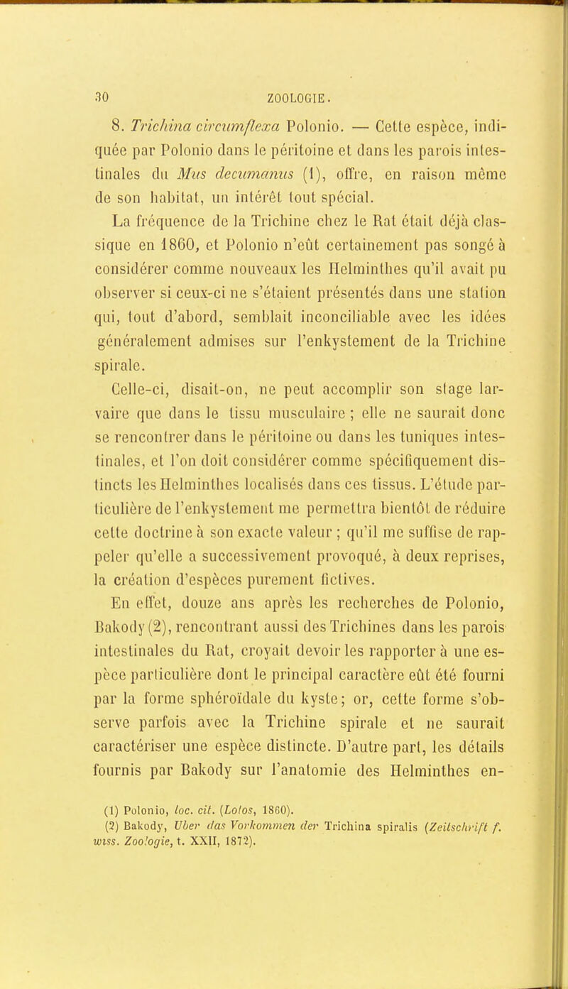 8. Trichina circiimflexa Polonio. — Cette espèce, indi- quée par Polonio dans le péritoine et dans les pai'ois intes- tinales du Mus decuinanus (1), offre, en raison même de son habitat, un intérêt tout spécial. La fréquence de la Trichine chez le Rat était déjà clas- sique en 1860, et Polonio n'eût certainement pas songé à considérer comme nouveaux les Helminthes qu'il avait pu observer si ceux-ci ne s'étaient présentés dans une station qui, tout d'abord, semblait inconciliable avec les idées généralement admises sur l'enkystement de la Trichine spirale. Celle-ci, disait-on, ne peut accomplir son stage lar- vaire que dans le tissu musculaire ; elle ne saurait donc se rencontrer dans le péritoine ou dans les tuniques intes- tinales, et l'on doit considérer comme spécifiquement dis- tincts les Helminthes localisés dans ces tissus. L'étude par- ticulière de l'enkystement me permettra bientôt de réduire cette doctrine à son exacte valeur ; qu'il me suffise de rap- peler qu'elle a successivement provoqué, à deux reprises, la création d'espèces purement fictives. En effet, douze ans après les recherches de Polonio, Bakody (2), rencontrant aussi des Trichines dans les parois intestinales du Rat, croyait devoir les rapporter à une es- pèce particulière dont le principal caractère eût été fourni par la forme sphéroïdale du kyste ; or, cette forme s'ob- serve parfois avec la Trichine spirale et ne saurait caractériser une espèce distincte. D'autre part, les détails fournis par Bakody sur l'anatomie des Helminthes en- (1) Polonio, /oc. cil. {Lo/os, 1860). (3) Bakody, Uber (las Vorkommen der Trichina spiralis {Zcilschrift f. wiss. Zoologie, t. XXII, 1872).