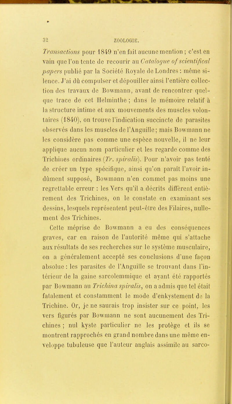 Transactiojts pour 1849 n'en fait aucune mention ; c'est en vain que l'on tente de recourir au Catalogue of scientifical papers publié par la Société Royale de Londres : même si- lence. J'ai dû compulser et dépouiller ainsi l'entière collec- tion des travaux de Bowmann, avant de rencontrer quel- que trace de cet Helminthe ; dans le mémoire relatif à la structure intime et aux mouvements des muscles volon- taires (1840), on trouve l'indication succincte de parasites observés dans les muscles de l'Anguille ; mais Bowmann ne les considère pas comme une espèce nouvelle, il ne leur applique aucun nom particulier et les regarde comme des Trichines ordinaires (r?-. spiralis). Pour n'avoir pas tenté de créer un type spécifique, ainsi qu'on paraît l'avoir in- dijment supposé, Bowmann n'en commet pas moins une regrettable erreur : les Yers qu'il a décrits diffèrent entiè- rement des Trichines, on le constate en examinant ses dessins, lesquels représentent peut-être des Pilaires, nulle- ment des Trichines. Cette méprise de Bowmann a eu des conséquences graves, car en raison de l'autorité même qui s'attache aux résultats de ses recherches sur le système musculaire, on a généralement accepté ses conclusions d'une façon absolue : les parasites de l'Anguille se trouvant dans l'in- térieur de la gaine sarcolemmique et ayant été rapportés par Bowmann au Trichma spiralis, on a admis que tel était fatalement et constamment le mode d'enkystement de la Trichine. Or, je ne saurais trop insister sur ce point, les vers figurés par Bowmann ne sont aucunement des Tri- chines ; nul kyste particulier ne les protège et ils se montrent rapprochés en grand nombre dans une même en- veloppe tubuleuse que l'auteur anglais assimile au sarco-