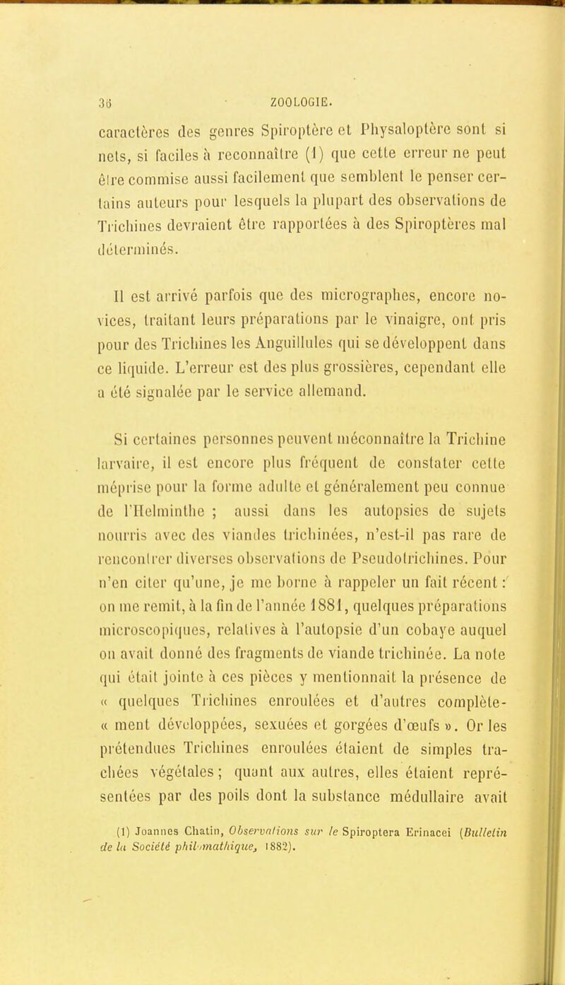 caractères des genres Spiroptère cl Physaloptère sont si nets, si faciles à reconnaître (1) que cette erreur ne peut èire commise aussi facilement que semblent le penser cer- tains auteurs pour lesquels la plupart des observations de Trichines devraient être rapportées à des Spiroptères mal dcleruiinés. Il est arrivé parfois que des micrographes, encore no- vices, traitant leurs préparations par le vinaigre, ont pris pour des Trichines les Anguillules qui se développent dans ce liquide. L'erreur est des plus grossières, cependant elle a été signalée par le service allemand. Si certaines personnes peuvent méconnaître la Trichine larvaire, il est encore plus fréquent de constater cette méprise pour la forme adulte et généralement peu connue de ITlelminthe ; aussi dans les autopsies de sujets nourris avec des viandes trichinées, n'est-il pas rare de renconirer diverses observations de Pseudotrichines. Pour n'en citer qu'une, je me borne à rappeler un fait récent : on me remit, à la fin de l'année 1881, quelques préparations microscopiques, relatives à l'autopsie d'un cobaye auquel on avait donné des fragments de viande trichinée. La note qui était jointe à ces pièces y mentionnait la présence de (( quelques Tjichines enroulées et d'autres complète- « ment développées, sexuées et gorgées d'œufs». Or les prétendues Trichines enroulées étaient de simples tra- chées végétales ; quant aux autres, elles étaient repré- sentées par des poils dont la substance médullaire avait (1) Joannes Cliatin, Observations sur le Spiroptera Erinacei (Bullelin delà Société philnnatliique, 1882).