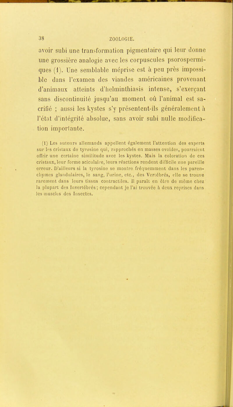 avoir subi une lran^fo^malion pigmenlaire qui leur donne une grossière analogie avec les corpuscules psorospermi- ques (1). Une semblable méprise est à peu près impossi- ble dans l'examen des viandes américaines provenant d'animaux atteints d'iielminlbiasis intense, s'exerçant sans discontinuité jusqu'au moment où l'animal est sa- crifié ; aussi les kystes s'y présentent-ils généralement à l'état d'intégrité absolue, sans avoir subi nulle modifica- tion importante. (l) Les auteurs allemands appellent également l'attention des experts sur li'S cristaux do tyrosinc qui, r-ipprochés en masses ovoïdes, pourraient offrir une certaine similitude avec les kystes. Mais la coloration de ces cristaux, leur forme aciculaire, leurs réactions rendent difficile une pareille erreur. D'ailleurs si la tyrosino se montre fréquemment dans les paren- cliymus glandulaires, le sang, l'urine, etc., des Vertébrés, elle se trouve rarement dans leurs tissus contractiles. Il paraît en ÛLro de même chez la plupart des Invertébrés; cependant je l'ai trouvée Ji deux reprises dans les muscles des Insectes.