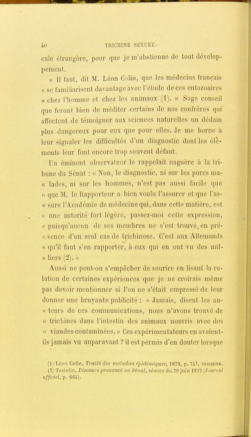 cale étrangère, pour que je m'abstienne de tout dévelop- pement. « Il faut, dit M. Léon Colin, que les médecins français « se familiarisent davantage avec l'étude de ces entozoaires « chez l'homme et chez les animaux (1). » Sage conseil que feront bien de méditer certains de nos confrères qui affectent de témoigner aux sciences naturelles un dédain plus dangereux pour eux que pour elles. Je me borne à leur signaler les difficultés d'un diagnostic dont les élé- ments leur font encore trop souvent défaut. Un émincnt observateur le rappelait naguère à la tri- bune du Sénat : « Non, le diagnostic, ni sur les'porcs ma- « lades, ni sur les hommes, n'est pas aussi facile que « que M. le Rapporteur a bien voulu l'assurer et que l'as- « sure l'Académie de médecine qui, dans cette matière, est « une autorité fort légère, passez-moi cette expression, « puisqu'aucun de ses membres ne s'est trouvé^ en pré- « sence d'un seul cas de trichinose. C'est aux Allemands « qu'il faut s'en rapporter, à eux qui en ont vu des mii- « liers (2). » Aussi ne peut-on s'empêcher de sourire en lisant la re- lation de certaines expériences que je ne croirais même pas devoir mentionner si l'on ne s'était empressé de leur donner une bruyante publicité : « Jamais, disent les au- « leurs de ces communications, nous n'avons trouvé de « trichines dans l'intestin des animaux nourris avec des « viandes contaminées. » Ces expérimentateurs en avaient- ils jamais vu auparavant ? il est permis d'en douter lorsque (Ij Léon Colin, Traité des maladies épidémiques, 1879, p. 757, TnICHI^E. (2) Testelin, Discours prononcé au Sénat, séance du 20 juin 1832 {Journal officiel, p. 6C5).