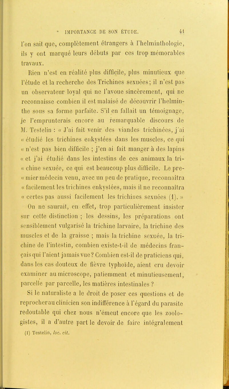 l'on sait que, complètement étrangers à l'helmintliologie, ils y ont marqué leurs débuts par ces trop mémorables travaux. Rien n'est en réalité plus difficile, plus minutieux que l'étude et la recberclie des Trichines sexuées; il n'est pas un observateur loyal qui ne l'avoue sincèrement, qui ne reconnaisse combien il est malaisé de découvrir l'helmin- the sous sa forme parfaite. S'il en fallait un témoignage, je l'emprunterais encore au remarquable discours de M. Testelin : « J'ai fait venir des viandes trichinées, j'ai « étudié les liichines enkystées dans les muscles, ce qui (' n'est pas bien difficile ; j'en ai fait manger à des lapins « et j'ai étudié dans les intestins de ces animaux la tri- « chine sexuée, ce qui est beaucoup plus difficile. Le pre- « mier médecin venu, avec un peu de pratique^ reconnaîtra « facilement les trichines enkystées, mais il ne reconnaîtra « certes pas aussi facilement les trichines sexuées (1). » On ne saurait, en effet, trop particulièrement insister sur celte distinction ; les dessins, les préparations ont sensiblement vulgarisé la trichine larvaire, la trichine des muscles et de la graisse ; mais la trichine sexuée, la tri- chine de l'intestin, combien existe-t-il de médecins fran- çais qui l'aient jamais vue? Combien est-il de praticiens qui, dans les cas douteux de fièvre typhoïde, aient cru devoir examiner au microscope, patiemment et minutieusement, parcelle par parcelle, les matières intestinales ? Si le naturaliste a le droit de poser ces questions et de reprocherau clinicien son indilîérence à l'égard du parasite redoutable qui chez nous n'émeut encore que les zoolo- gistes, il a d'autre partie devoir de faire intégralement (1) Testelin, loc. cil.