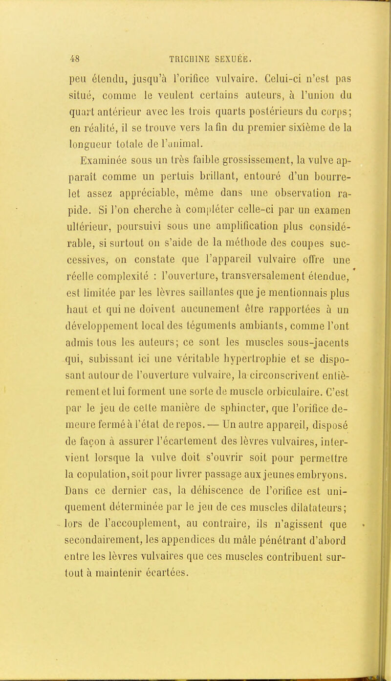 peu étendu, jusqu'à l'oiifice vulvaire. Celui-ci n'est pas situé, comme le veulent certains auteurs, à l'union du quart antérieur avec les trois quarts postérieurs du corps; en réalité, il se trouve vers la fin du premier sixième de la longueur totale de l'animal. Examinée sous un très faible grossissement, la vulve ap- paraît comme un pertuis brillant, entouré d'un bourre- let assez appréciable, même dans une observation ra- pide. Si l'on cherche à compléter celle-ci par un examen ultérieur, poursuivi sous une amplification plus considé- rable, si surtout on s'aide de la méthode des coupes suc- cessives, on constate que l'appareil vulvaire offre une réelle complexité : l'ouverture, transversalement étendue, est limitée par les lèvres saillantes que je mentionnais plus haut et qui ne doivent aucunement être rapportées à un développement local des téguments ambiants, comme l'ont admis tous les auteurs; ce sont les muscles sous-jacents qui, subissant ici une véritable hypertrophie et se dispo- sant autour de l'ouverture vulvaire, la circonscrivent entiè- rementctlui forment une sorte de muscle orbiculaire. C'est par le jeu de celte manière de sphincter, que l'orifice de- meure ferméà réiat de repos.— Un autre appareil, disposé de façon à assurer l'écartement des lèvres vulvaires, inter- vient lorsque la vulve doit s'ouvrir soit pour permettre la copulation, soit pour livrer passage aux jeunes embryons. Dans ce dernier cas, la déhiscence de l'orifice est uni- quement déterminée par le jeu de ces muscles dilatateurs; lors de l'accouplement, au contraire, ils n'agissent que secondairement, les appendices du mâle pénétrant d'abord entre les lèvres vulvaires que ces muscles contribuent sur- tout à maintenir écartées.