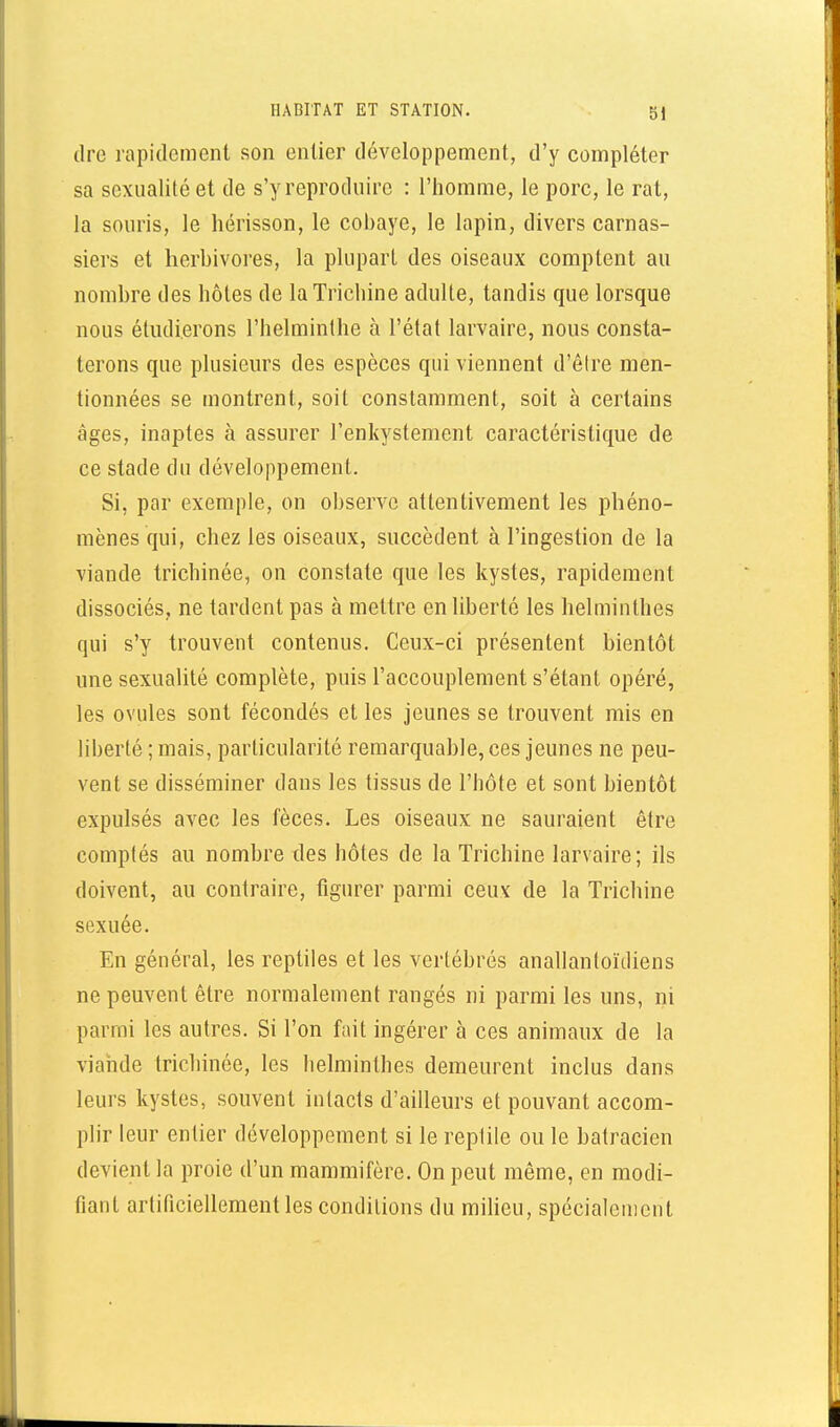 dre rapidement son entier développement, d'y compléter sa sexualité et de s'y reproduire : l'homme, le porc, le rat, la souris, le hérisson, le cobaye, le lapin, divers carnas- siers et herbivores, la plupart des oiseaux comptent au nombre des hôtes de la Trichine adulte, tandis que lorsque nous étudierons l'helminthe à l'état larvaire, nous consta- terons que plusieurs des espèces qui viennent d'être men- tionnées se montrent, soit constamment, soit à certains âges, inaptes à assurer l'enkystement caractéristique de ce stade du développement. Si, par exemple, on observe attentivement les phéno- mènes qui, chez les oiseaux, succèdent à l'ingestion de la viande trichinée, on constate que les kystes, rapidement dissociés, ne tardent pas à mettre en liberté les helminthes qui s'y trouvent contenus. Ceux-ci présentent bientôt une sexualité complète, puis l'accouplement s'étant opéré, les ovules sont fécondés et les jeunes se trouvent mis en liberté ; mais, particularité remarquable, ces jeunes ne peu- vent se disséminer dans les tissus de l'hôte et sont bientôt expulsés avec les fèces. Les oiseaux ne sauraient être comptés au nombre des hôtes de la Trichine larvaire; ils doivent, au contraire, figurer parmi ceux de la Trichine sexuée. En général, les reptiles et les vertébrés anallantoïdiens ne peuvent être normalement rangés ni parmi les uns, ni parmi les autres. Si l'on fait ingérer à ces animaux de la viande trichinée, les helminthes demeurent inclus dans leurs kystes, souvent intacts d'ailleurs et pouvant accom- plir leur entier développement si le reptile ou le hatracien devient la proie d'un mammifère. On peut même, en modi- fiant artificiellement les conditions du milieu, spécialement