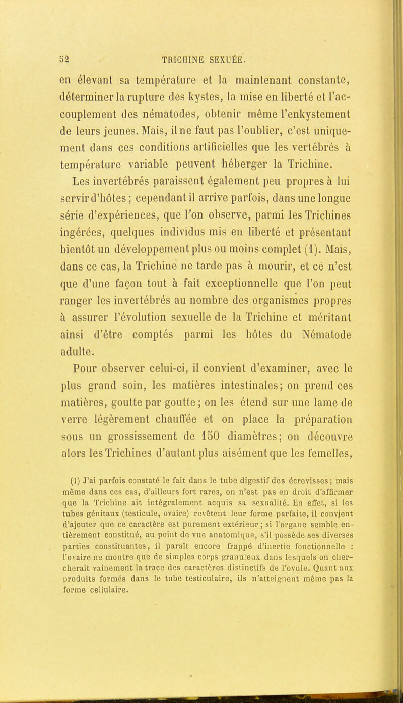 en élevant sa température et la maintenant constante, déterminer la rupture des kystes, la mise en liberté et l'ac- couplement des nématodes, obtenir même l'enkystcment de leurs jeunes. Mais, il ne faut pas l'oublier, c'est unique- ment dans ces conditions artificielles que les vertébrés à température variable peuvent héberger la Trichine. Les invertébrés paraissent également peu propres à lui servir d'hôtes ; cependant il arrive parfois, dans une longue série d'expériences, que Ton observe, parmi les Trichines ingérées, quelques individus mis en liberté et présentant bientôt un développement plus ou moins complet (1). Mais, dans ce cas, la Trichine ne tarde pas à mourir, et cé n'est que d'une façon tout à fait exceptionnelle que l'on peut ranger les invertébrés au nombre des organismes propres à assurer l'évolution sexuelle de la Trichine et méritant ainsi d'être comptés parmi les hôtes du Nématode adulte. Pour observer celui-ci, il convient d'examiner, avec le plus grand soin, les matières intestinales; on prend ces matières, goutte par goutte; on les étend sur une lame de verre légèrement chauffée et on place la préparation sous un grossissement de 150 diamètres; on découvre alors les Trichines d'autant plus aisément que les femelles, (1) J'ai parfois constaté le fait dans le tube digestif des écrevisses; mais même dans ces cas, d'ailleurs fort rares, on n'est pas en droit d'affirmer que la Trichine ait intégralement acquis sa sexualité. En effet, si les tubes génitaux (testicule, ovaire) revêtent leur forme parfaite, il convient d'ajouter que ce caractère est purement extérieur; si l'organe semble en- tièrement constitué, au point de vue anatomi(iue, s'il possède ses diverses parties constituantes, il paraît encore frappé d'inertie fonctionnelle : l'ovaire ne montre que de simples corps granuleux dans lesquels on cher- cherait vainement la trace des caractères dislinclifs de l'ovule. Quant aux produits formés dans le tube testiculaire, ils n'atteignent même pas la forme cellulaire.