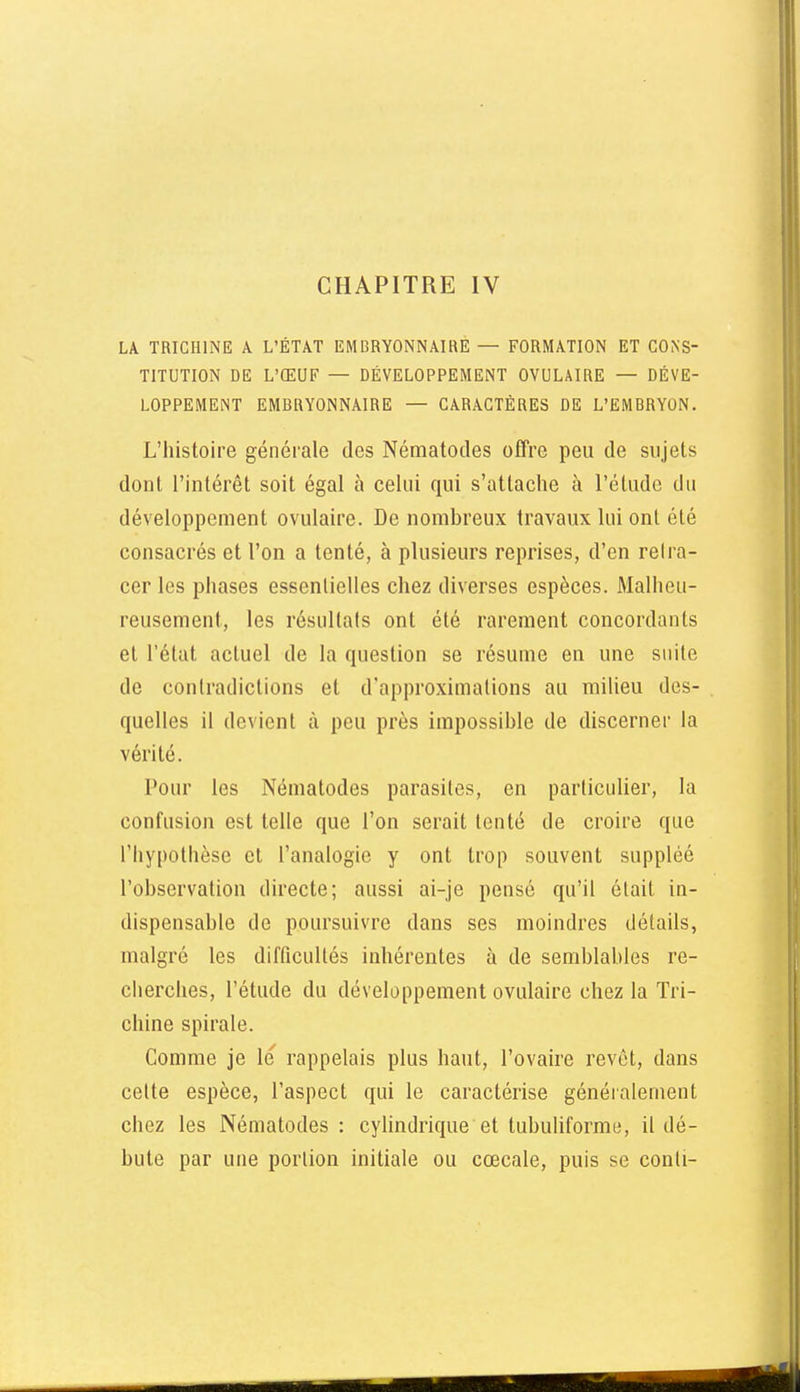 CHAPITRE IV LA TRICHINE A L'ÉTAT EMBRYONNAIRE — FORMATION ET CONS- TITUTION DE L'ŒUF — DÉVELOPPEMENT OVULAIRE — DÉVE- LOPPEMENT EMBRYONNAIRE — CARACTÈRES DE L'EMBRYON. L'histoire générale des Nématodes offre peu de sujets dont l'intérêt soit égal à celui qui s'attache à l'étude du développement ovulaire. De nombreux travaux lui ont été consacrés et l'on a tenté, à plusieurs reprises, d'en retra- cer les phases essentielles chez diverses espèces. Malheu- reusement, les résultats ont été rarement concordants et l'état actuel de la question se résume en une suite de contradictions et d'approximations au milieu des- quelles il devient à peu près impossible de discerner la vérité. Pour les Nématodes parasites, en particulier, la confusion est telle que l'on serait tenté de croire que l'hypolbèse et l'analogie y ont trop souvent suppléé l'observation directe; aussi ai-je pensé qu'il était in- dispensable de poursuivre dans ses moindres détails, malgré les difficultés inhérentes à de semblables re- cherches, l'étude du développement ovulaire chez la Tri- chine spirale. Comme je le rappelais plus haut, l'ovaire revêt, dans celte espèce, l'aspect qui le caractérise généialement chez les Nématodes: cylindrique et tubuhforme, il dé- bute par une portion initiale ou cœcale, puis se conli-