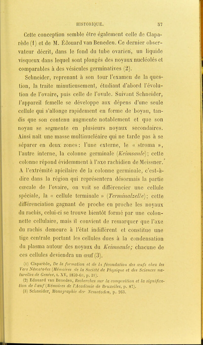 Celte conceplion semble être également celle de Clapa- rède (1) et de M. ÉJouard van Beneden. Ce dernier obser- vateur décrit, dans le fond du tube ovarien, un liquide visqueux dans lequel sont plongés des noyaux nucléolés et comparables à des vésicules germinalives (2). Schneider, reprenant à son tour l'examen de la ques- tion, la traite minutieusement, étudiant d'abord l'évolu- tion de l'ovaire, puis celle de l'ovule. Suivant Schneider, l'appareil femelle se développe aux dépens d'une seule cellule qui s'allonge rapidement en forme de boyau, tan- dis que son contenu augmente notablement et que son noyau se segmente en plusieurs noyaux secondaires. Ainsi naît une masse multinucléaire qui ne tarde pas à se séparer en deux zones: l'une externe, le « stroma », l'autre interne, la colonne germinale [Keimsaide)\ cette colonne répond évidemment à l'axe rachidien de Meissner.' A l'extrémité apicilaire de la colonne germinale, c'est-à- dire dans la région qui représentera désormais la partie cœcale de l'ovaire, on voit se différencier une cellule spéciale, la « cellule terminale » [Terminalzelle)\ cette différenciation gagnant de proche en proche les noyaux du rachis, celui-ci se trouve bientôt formé par une colon- nette cellulaire, mais il convient de remarquer que l'axe du rachis demeure à Tétat indilférent et constitue une tige centrale portant les cellules dues à la condensation du plasma autour des noyaux du Keimsaule; chacune de ces cellules deviendra un œuf (3). (l) Claparèdc, De la fonnatioti et de li fécondation des œufs chez les Vers Némafoies {Mémoires 'Je la Société de Physique et des Sciences na- turelles de Genève, t. XV, 1859-GU, p. 3?,). (2j Edouard van Beneden, Recherches sur la composition et la significa- tion de l'œuf {Mémoires de VAcadémie de Bruxelles, p. 87). (3) Schneider, Monographie dcr Nematoden, p. 2G3.