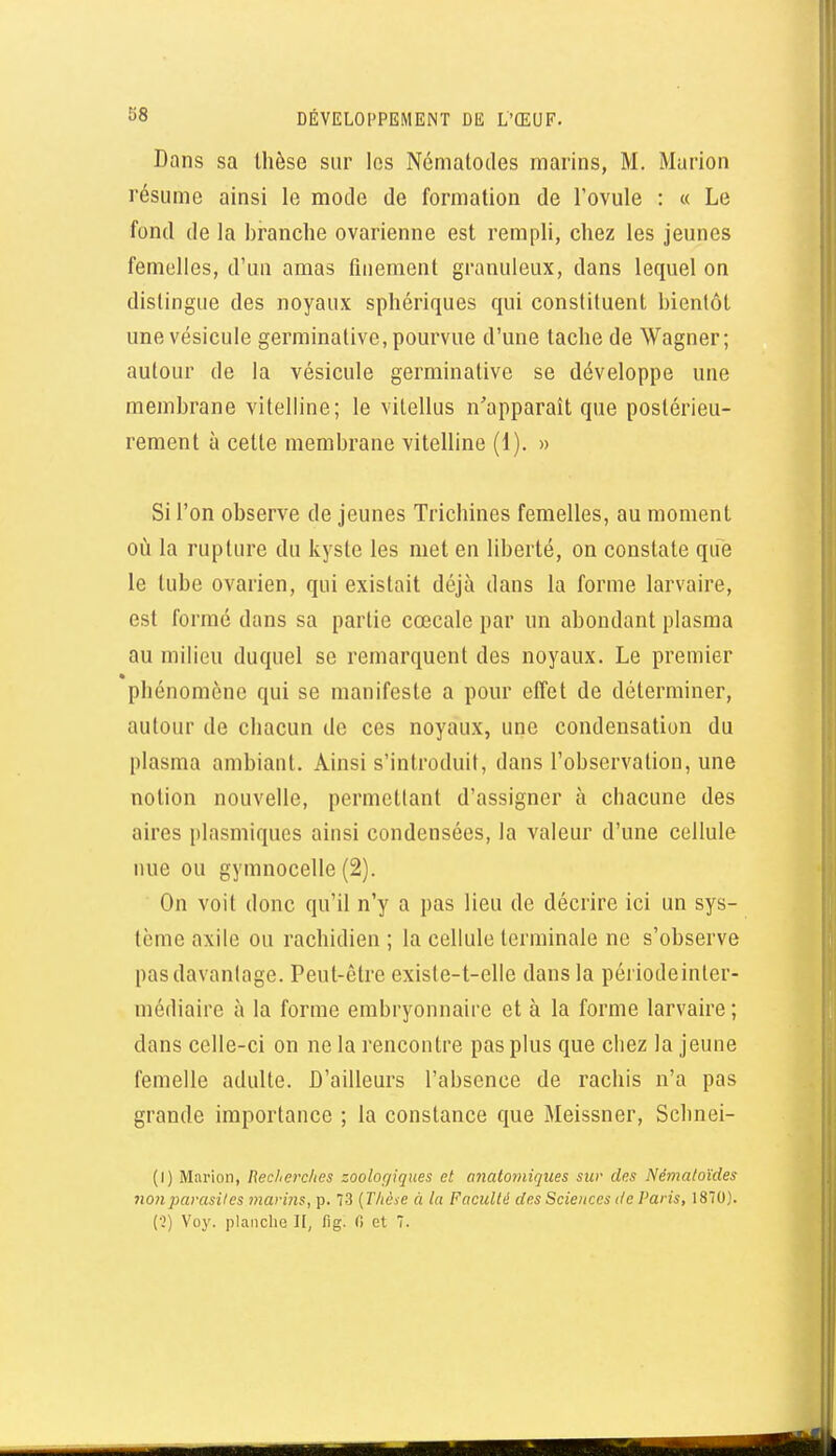 Dans sa thèse sur les Némalodes marins, M. Murion résume ainsi le mode de formation de l'ovule : « Le fond de la branche ovarienne est rempli, chez les jeunes femelles, d'un amas fuiement granuleux, dans lequel on dislingue des noyaux sphériques qui constituent bientôt une vésicule germinative, pourvue d'une tache de Wagner; autour de la vésicule germinative se développe une membrane vitelline; le vilellus n'apparaît que postérieu- rement à cette membrane vitelline (1). » Si l'on observe de jeunes Trichines femelles, au moment où la rupture du kyste les met en liberté, on constate que le tube ovarien, qui existait déjà dans la forme larvaire, est formé dans sa partie cœcale par un abondant plasma au milieu duquel se remarquent des noyaux. Le premier phénomène qui se manifeste a pour effet de déterminer, autour de chacun de ces noyaux, une condensation du plasma ambiant. Ainsi s'introduit, dans l'observation, une notion nouvelle, permettant d'assigner à chacune des aires plasmiques ainsi condensées, la valeur d'une cellule nue ou gymnocelle (2). On voit donc qu'il n'y a pas lieu de décrire ici un sys- tème axile ou rachidien ; la cellule terminale ne s'observe pas davantage. Peut-être existe-t-elle dans la périodeinter- médiaire à la forme embryonnaire et à la forme larvaire ; dans celle-ci on ne la rencontre pas plus que chez la jeune femelle adulte. D'ailleurs l'absence de rachis n'a pas grande importance ; la constance que Meissner, Scbnei- (l) Marion, Reclierches zoologiques et anatomiques sur des Némaloïdes non parasites marms, p. 73 {Thèse à la Faculté des Sciences de Paris, 1870).