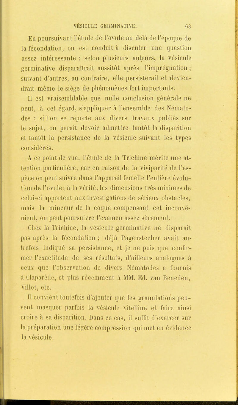 En poursuivant l'étude de l'ovule au delà de l'époque de la fécondation, on est conduit à discuter une question assez intéressante : selon plusieurs auteurs, la vésicule genninative disparaîtrait aussitôt après l'imprégnation ; suivant d'autres, au contraire, elle persisterait et devien- drait même le siège de phénomènes fort importants. Il est vraisemblable que nulle conclusion générale ne peut, à cet égard, s'appliquer à l'ensemble des Némato- des : si l'on se reporte aux divers travaux publiés sur le sujet, on paraît devoir admettre tantôt la disparition et tantôt la persistance de la vésicule suivant les types considérés. A ce point de vue, l'étude de la Trichine mérite une at- tention particulière, car en raison de la viviparité de l'es- pèce on peut suivre dans l'appareil femelle l'entière évolu- tion de l'ovule; à la vérité, les dimensions très minimes de celui-ci apportent aux investigations de sérieux obstacles, mais la minceur de la coque compensant cet inconvé- nient, on peut poursuivre l'examen assez sûrement. Chez la Trichine, la vésicule germinative ne disparaît pas après la fécondation ; déjà Pagenstecher avait au- trefois indiqué sa persistance, et je ne puis que confir- mer l'exactitude de ses résultats, d'ailleurs analogues à ceux que l'observation de divers Nématodes a fournis à Claparède, et plus récemment à MM. Ed. van Beneden, Villot, etc. Jl convient toutefois d'ajouter que les granulations peu- vent masquer parfois la vésicule vilelline et faire ainsi croire à sa disparition. Dans ce cas, il suffit d'exercer sur la préparation une légère compression qui met en évidence la vésicule.