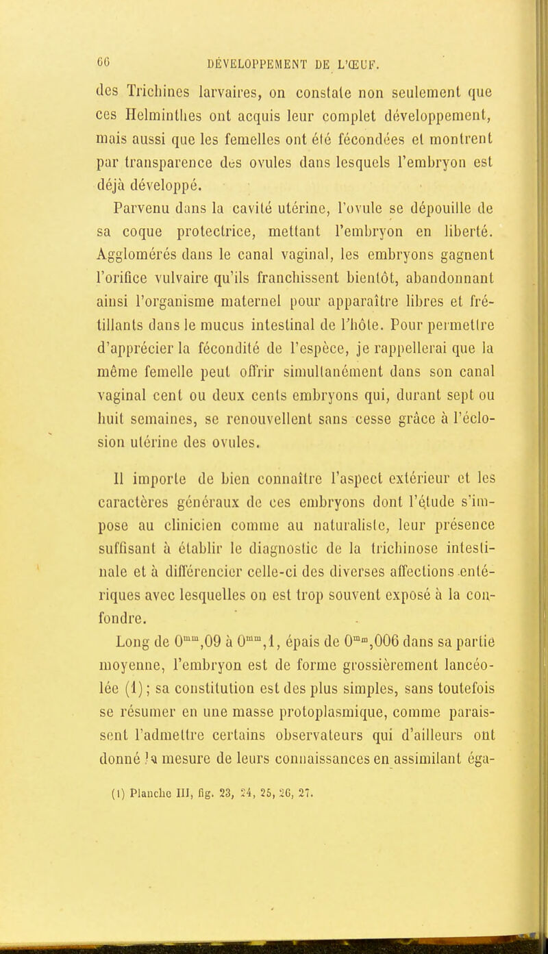 des Trichines larvaires, on constate non seulement que ces Helminthes ont acquis leur complet développement, mais aussi que les femelles ont été fécondées et montrent par transparence des ovules dans lesquels l'embryon est déjà développé. Parvenu dans la cavité utérine, l'ovule se dépouille de sa coque protectrice, mettant l'embryon en liberté. Agglomérés dans le canal vaginal, les embryons gagnent l'orifice vulvaire qu'ils franchissent bientôt, abandonnant ainsi l'organisme maternel pour apparaître libres et fré- tillants dans le mucus intestinal de rhôle. Pour permettre d'apprécier la fécondité de l'espèce, je rappellerai que la même femelle peut offrir simultanément dans son canal vaginal cent ou deux cents embryons qui, durant sept ou huit semaines, se renouvellent sans cesse grâce à l'éclo- sion utérine des ovules. Il importe de bien connaître l'aspect extérieur et les caractères généraux de ces embryons dont l'étude s'im- pose au clinicien comme au naturaliste, leur présence suffisant à établir le diagnostic de la trichinose intesti- nale et à différencier celle-ci des diverses affections enté- riques avec lesquelles on est trop souvent exposé à la con- fondre. Long de 0,09 à 0,1, épais de 0''»,006 dans sa partie moyenne, l'embryon est de forme grossièrement lancéo- lée (1) ; sa constitution est des plus simples, sans toutefois se résumer en une masse protoplasmique, comme parais- sent l'admettre certains observateurs qui d'ailleurs ont donné .'i mesure de leurs connaissances en assimilant égu- (1) Planche III, fig. 23, Ï4, 25, 2G, 27.