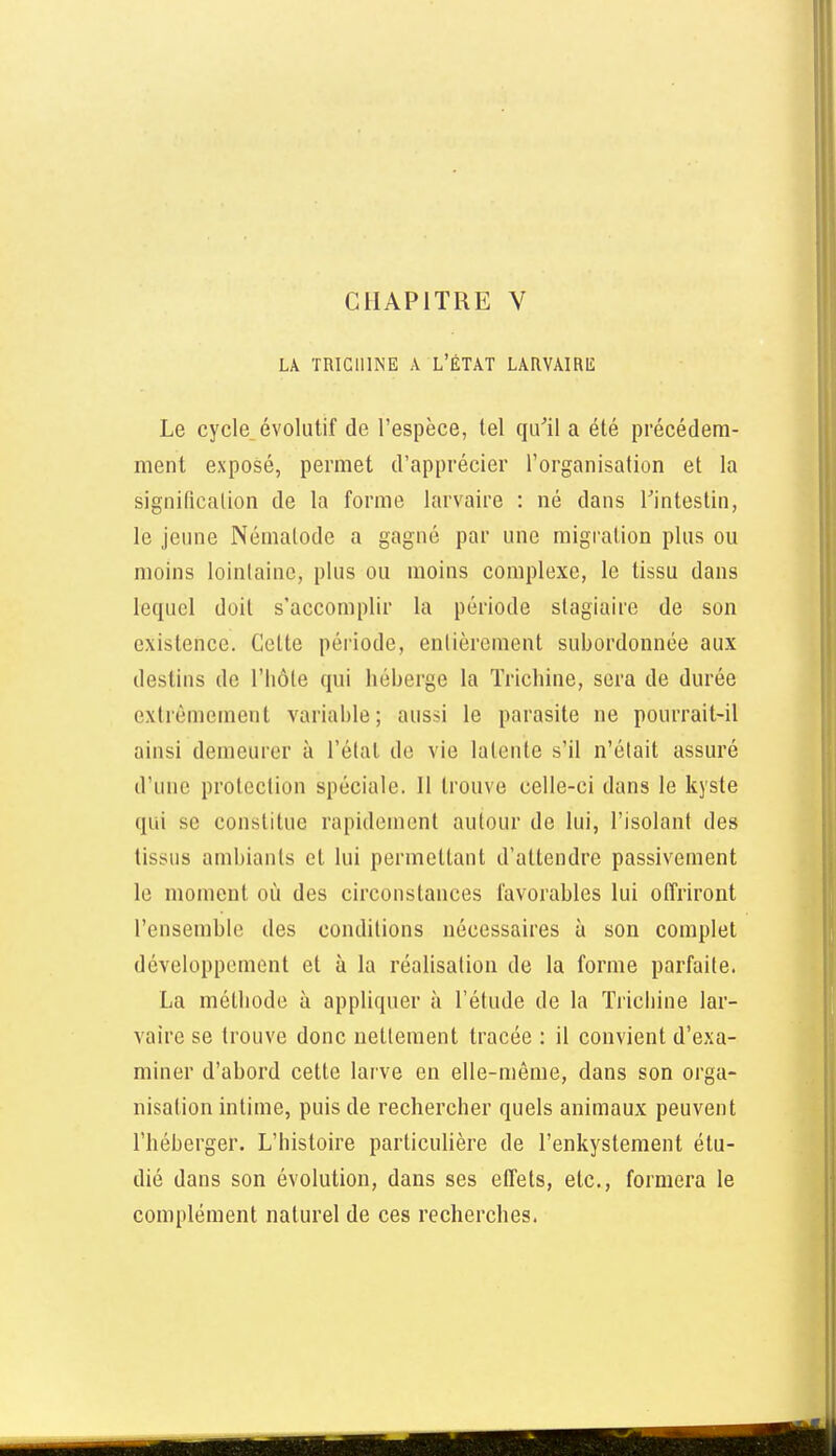 LA TRICHINE A L'ÉTAT LARVAIRlil Le cycle, évolutif de l'espèce, tel qu^il a été précédem- ment exposé, permet d'apprécier l'organisation et la signification de la forme larvaire : né dans Tintestin, le jeune Nématode a gagné par une migration plus ou moins lointaine, plus ou moins complexe, le tissu dans lequel doit s'accomplir la période stagiaire de son existence. Cette période, enlièrcment subordonnée aux destins de l'Iiôle qui héberge la Trichine, sera de durée extrêmement variable; aussi le parasite ne pourrait-il ainsi demeurer à l'élat de vie latente s'il n'était assuré d'une protection spéciale. Il trouve celle-ci dans le kyste qui se constitue rapidement autour de lui, l'isolant des tissus ambiants et lui permettant d'attendre passivement le moment où des circonstances favorables lui offriront l'ensemble des conditions nécessaires à son complet développement et à la réalisation de la forme parfaite. La méthode à appliquer à l'étude de la Trichine lar- vaire se trouve donc nettement tracée : il convient d'exa- miner d'abord cette larve en elle-même, dans son orga- nisation intime, puis de rechercher quels animaux peuvent l'héberger. L'histoire particulière de l'enkystement étu- dié dans son évolution, dans ses effets, etc., formera le complément naturel de ces recherches.