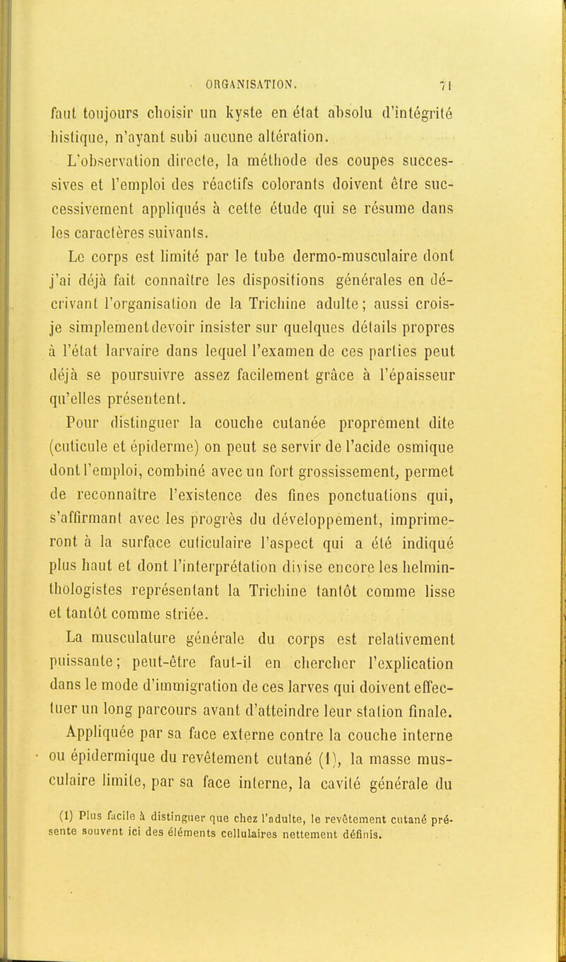 faut toujours choisir un kyste en état absolu d'intégrité liislique, n'ayant subi aucune altération. L'observation directe, la méthode des coupes succes- sives et l'emploi des réactifs colorants doivent être suc- cessivement appliqués à cette étude qui se résume dans les caractères suivants. Le corps est hmité par le tube dermo-musculaire dont j'ai déjà fait connaître les dispositions générales en dé- crivant l'organisation de la Trichine adulte; aussi crois- je simplement devoir insister sur quelques détails propres à l'état larvaire dans lequel l'examen de ces parties peut déjà se poursuivre assez facilement grâce à l'épaisseur qu'elles présentent. Pour distinguer la couche cutanée proprement dite (cuticule et épidémie) on peut se servir de l'acide osmique dont l'emploi, combiné avec un fort grossissement, permet de reconnaître l'existence des fines ponctuations qui, s'affirmant avec les progrès du développement, imprime- ront à la surface cuticulaire l'aspect qui a été indiqué plus haut et dont l'interprétation divise encore les helmin- thologistes représentant la Trichine tantôt comme lisse et tantôt comme striée. La musculature générale du corps est relativement puissante; peut-être faut-il en chercher l'explication dans le mode d'immigration de ces larves qui doivent effec- tuer un long parcours avant d'atteindre leur station finale. Appliquée par sa face externe contre la couche interne ou épidermique du revêtement cutané (1), la masse mus- culaire limite, par sa face interne, la cavité générale du (1) Plus facile à distinguer que chez l'adulte, le rev6tement cutané pré- sente souvent ici des éléments cellulaires nettement définis.