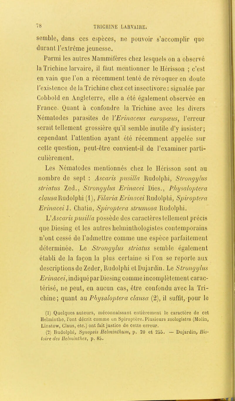 semble, dans ces espèces, ne pouvoir s'accomplir que durant l'exlrême jeunesse. Parmi les autres Mammifères chez lesquels on a observé la Trichine larvaire, il faut mentionner le Hérisson ; c'est en vain que l'on a récemment tenté de révoquer en doute l'existence de la Trichine chez cet insectivore : signalée par Cobbold en Angleterre, elle a été également observée en France. Quant à confondre la Trichine avec les divers Nématodes parasites de VErinaceus europœus, l'erreur serait tellement grossière qu'il semble inutile d'y insister; cependant l'attention ayant été récemment appelée sur cette question, peut-être convient-il de l'examiner parti- culièrement. Les Nématodes mentionnés chez le Hérisson sont au nombre de sept : Ascaris pusilla Rudolphi, Slrongylus striatiis Zed., Slrongylus Erinacei Dies., Physaloptera c/az^sa Rudolphi (1), Filaria Erinacei Rudolphi, Spiroptera Erinacei i. Chalin, Spiroptera strwnusa Rudolphi. L'Ascaris pusilla possède des caractères tellement précis que Diesing et les autres helminlhologistes contemporains n'ont cessé de l'admettre comme une espèce parfaitement déterminée. Le Strongylus striatus semble également établi de la façon la plus certaine si l'on se reporte aux descriptions de Zeder, Rudolphi et Dujardin. Le Strongylus i/>macci, indiqué par Diesing comme incomplètement carac- térisé, ne peut, en aucun cas, être confondu avec la Tri- chine; quant m Physaloptei^a clausa (2), il suffit/pour le (1) Quelques auteurs, méconnaissant entièrement le caractère de cet Helminthe, Vont décrit comme un Spiroptère. Plusieurs zoologistes (Molin, Linstow, Claus, etc.) ont fait justice de celte erreur. (2) Rudolphi, Synopsis Helminthum, p. 20 et 255. — Dujardin, His- toire des Helminthes, p. 85.