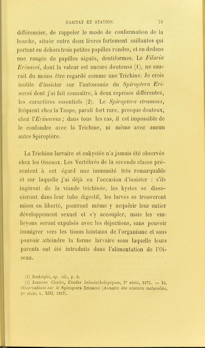 diirérencier, de rappeler le mode de conformalion de la bouche, située entre deux lèvres fortement saillantes qui portent en dehors trois petites papilles rondes, et en dedans une rangée de papilles aiguës, denliformes. Le Filaria Erinacei, dont la valeur est encore douteuse (1), ne sau- rait du moins être regardé comme une Trichine. Je crois inutile d'insister sur l'autonomie du Spiroptera Eri- nacei dont j'ai fait connaître, à deux reprises ditférentes, les caractères essentiels (2). Le Spiroptera strumosa, fréquent chez la Taupe, paraît fort rare, presque douteux, cliez VEriimceus ; dans tous les cas, il est impossible de le confondre avec la Trichine, ni même avec aucun autre Spiroptère. La Trichine larvaire et enkystée n'a jamais été observée chez les Oiseaux. Les Vertébrés de la seconde classe pré- sentent à cet égard une immunité très remarquable et sur laquelle j'ai déjà eu l'occasion d'insister : s'ils ingèrent de la viande trichinée, les kystes se disso- cieront dans leur tube digestif, les larves se trouveront mises en liberté, pourront même y acquérir leur entier développement sexuel et s'y accoupler, mais les em- bryons seront expulsés avec les déjections, sans pouvoir immigrer vers les tissus lointains de l'organisme et sans pouvoir atteindre la forme larvaire sous laquelle leurs parents ont été introduits dans l'alimentation de l'Oi- seau. (1) Rudolphi, op. cit., p. 8. (2) Joannes Cliatin, Etudes helminlhologiques, 2 série, 1875. — Id. Observations sur le SpiropLera Erinacei [Annales des sciences naturelles, C» série, t. XIII, 1882).