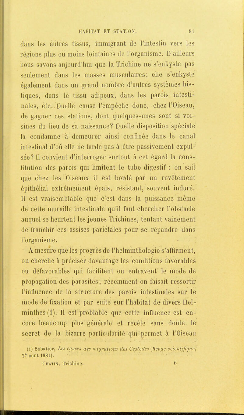 dans les aulres tissus, immigrant de l'intestin vers les régions plus ou moins lointaines de l'organisme. D'ailleurs nous savons aujourd'hui que la Trichine ne s'enkyste pas seulement dans les masses musculaires; elle s'enkyste également dans un grand nombre d'aulres systèmes his- tiques, dans le (issu adipeux, dans les parois intesti- nales, etc. . Quelle cause l'empêche donc, chez l'Oiseau, de gagner ces stations, dont quelques-unes sont si voi- sines du heu de sa naissance? Quelle disposition spéciale la condamne à demeurer ainsi confinée dans le canal intestinal d'où elle ne tarde pas à être passivement expul- sée? Il convient d'interroger surtout à cet égard la cons- titution des parois qui Hmitent le tube digestif : on sait que chez les Oiseaux il est bordé par un revêtement épithélial extrêmement épais, résistant, souvent induré. Il est vraisemblable que c'est dans la puissance même de cette muraille intestinale qu'il faut chercher l'obstacle auquel se heurtent les jeunes Trichines, tentant vainement de franchir ces assises pariétales pour se répandre dans l'organisme. A mesure que les progrès de l'helminthologie s'affirment, on cherche à préciser davantage les conditions favorables ou défavorables qui facilitent ou entravent le mode de pi'opagalion des parasites; récemment on faisait ressortir l'influence de la structure des parois intestinales sur le mode de fixation et par suite sur l'habitat de divers Hel- minthes (1). Il est problable que cette influence est en- core beaucoup plus générale et recèle sans doute le secret de la bizarre particiilarilc qiii'permet à l'Oiseau (1) Sabatier, Les causes des migrations des Cestodes (Revue scientifigun, 27 août 1881). Chatin, Trichine. 6