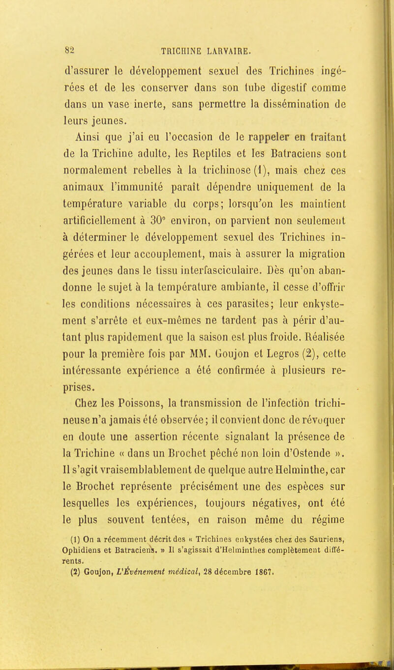 d'assurer le développement sexuel des Trichines ingé- rées et de les conserver dans son (ube digestif comme dans un vase inerte, sans permettre la dissémination de leurs jeunes. Ainsi que j'ai eu l'occasion de le rappeler en traitant de la Trichine adulte, les Reptiles et les Batraciens sont normalement rebelles à la trichinose (1), mais chez ces animaux l'immunité paraît dépendre uniquement de la température variable du corps; lorsqu'on les maintient artificiellement à 30° environ, on parvient non seulement à déterminer le développement sexuel des Trichines in- gérées et leur accouplement, mais à assurer la migration des jeunes dans le tissu interfasciculaire. Dès qu'on aban- donne le sujet à la température ambiante, il cesse d'offrir les conditions nécessaires à ces parasites; leur enkyste- ment s'arrête et eux-mêmes ne tardent pas à périr d'au- tant plus rapidement que la saison est plus froide. Réalisée pour la première fois par MM. Goujon et Legros (2), celte intéressante expérience a été confirmée à plusieurs re- prises. Chez les Poissons, la transmission de l'infection trichi- neuse n'a jamais été observée ; il convient donc de révoquer en doute une assertion récente signalant la présence de la Trichine « dans un Brochet péché non loin d'Ostende ». 11 s'agit vraisemblablement de quelque autre Helminthe, car le Brochet représente précisément une des espèces sur lesquelles les expériences, toujours négatives, ont été le plus souvent tentées, en raison même du régime (1) On a récemment décrit des « Trichines enkystées chez des Sauriens, Ophidiens et Batraciens. » 11 s'agissait d'Helminthes complètement diffé- rents. (2) Goujon, L'Événement médical, 28 décembre 1867.