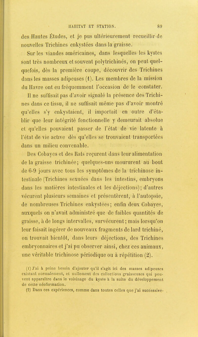 des Hautes Études, et je pus ultérieurement recueillir de nouvelles Trichines enkystées dans la graisse. Sur les viandes américaines, dans lesquelles les kystes sont très nombreux et souvent polytrichinés, on peut quel- quefois, dès la première coupe, découvrir des Trichines dans les masses adipeuses (1). Les membres de la mission du Havre ont eu fréquemment l'occasion de le constater. H ne suffisait pas d'avoir signalé la présence des Trichi- nes dans ce tissu, il ne suffisait même pas d'avoir montré qu'elles s'y enkystaient, il importait en outre d'éta- blir que leur intégrité fonctionnelle y demeurait absolue et qu'elles pouvaient passer de l'état de vie latente à l'état de vie active dès qu'elles se trouvaient transportées dans un milieu convenable. Des Cobayes et des Rats reçurent dans leur alimentation de la graisse trichinée; quelques-uns moururent au bout de 6-9 jours avec tous les symptômes de la trichinose in- testinale (Trichines sexuées dans les intestins, embryons dans les matières intestinales et les déjections); d'autres vécurent plusieurs semaines et présentèrent, à l'autopsie, de nombreuses Trichines enkystées; enfin deux Cobayes, auxquels on n'avait administré que de faibles quantités de graisse, à de longs intervalles, survécurent ; mais lorsqu'on leur faisait ingérer de nouveaux fragments de lard trichiné, on trouvait bientôt, dans leurs déjections, des Trichines embryonnaires et j'ai pu observer ainsi, chez ces animaux, une véritable trichinose périodique ou à répétition (2). (1) J'ai h peine besoin d'ajouter qu'il s'agit ici des masses adipeuses existant normalement, et nullement des collections graisseuses qui peu- vent apparaître dans le voisinage du kyste à la suite du développement de cette néoformation. (2) Dans ces expériences, comme dans toutes celles que j'ai successive-