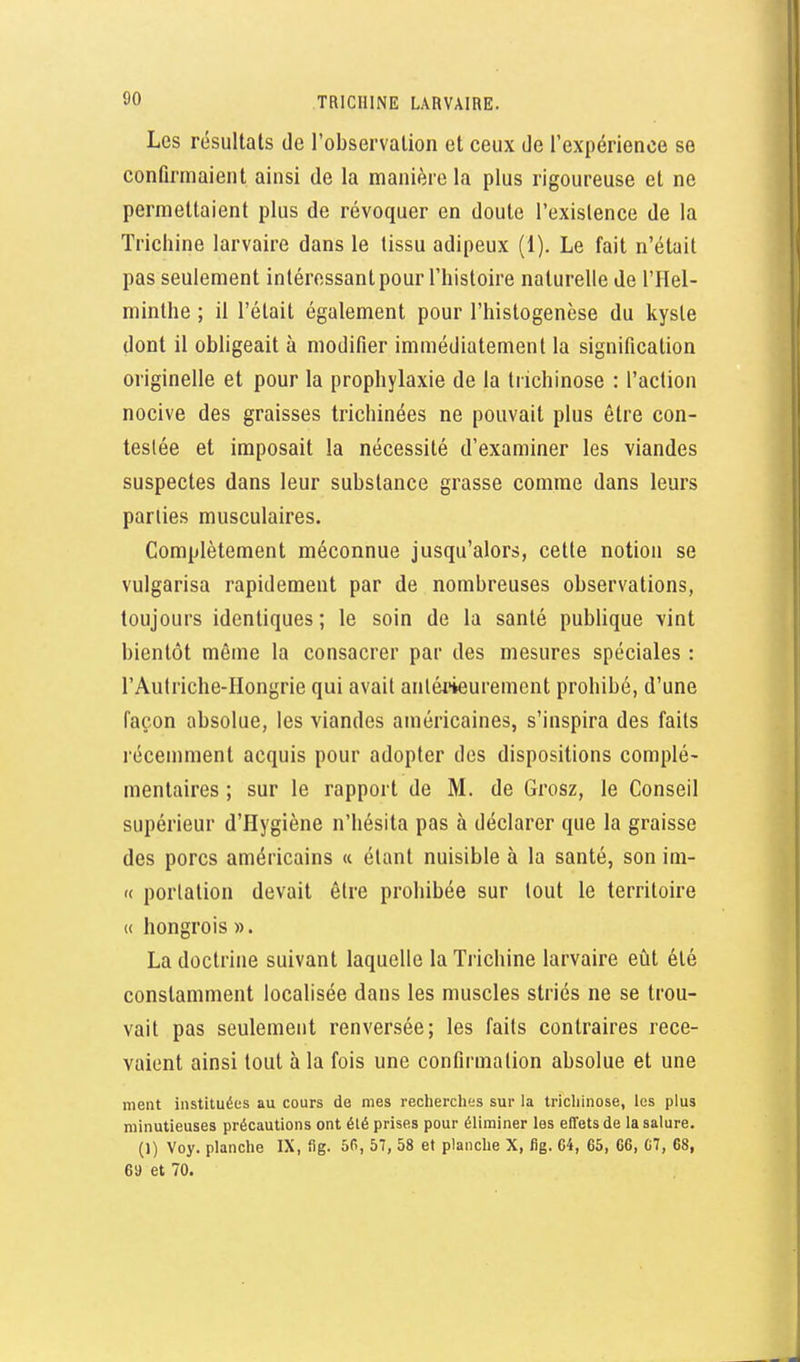 Les résultats de l'observation et ceux de l'expérience se confirmaient ainsi de la manière la plus rigoureuse et ne permettaient plus de révoquer en doute l'existence de la Trichine larvaire dans le tissu adipeux (1). Le fait n'était pas seulement intéressant pour l'histoire naturelle de l'Hel- minthe ; il l'était également pour l'histogenèse du kyste dont il obhgeait à modifier immédiatement la signification originelle et pour la prophylaxie de la trichinose : l'action nocive des graisses trichinées ne pouvait plus être con- testée et imposait la nécessité d'examiner les viandes suspectes dans leur substance grasse comme dans leurs parties musculaires. Complètement méconnue jusqu'alors, cette notion se vulgarisa rapidement par de nombreuses observations, toujours identiques ; le soin de la santé publique vint bientôt même la consacrer par des mesures spéciales : l'Autriche-IIongrie qui avait anléi'ieurement prohibé, d'une façon absolue, les viandes américaines, s'inspira des faits récemment acquis pour adopter des dispositions complé- mentaires ; sur le rapport de M. de Grosz, le Conseil supérieur d'Hygiène n'hésita pas à déclarer que la graisse des porcs américains « étant nuisible à la santé, son im- « porialion devait être prohibée sur tout le territoire « hongrois ». La doctrine suivant laquelle la Ti'ichine larvaire eût été constamment localisée dans les muscles striés ne se trou- vait pas seulement renversée; les faits contraires rece- vaient ainsi tout à la fois une confirmation absolue et une ment instituées au cours de mes recherches sur la trichinose, les plus minutieuses précautions ont été prises pour éliminer les effets de la salure. (1) Voy. planche IX, fig. 50, 57, 58 et planche X, fig. 04, 65, 66, 07, 68, 6a et 70.