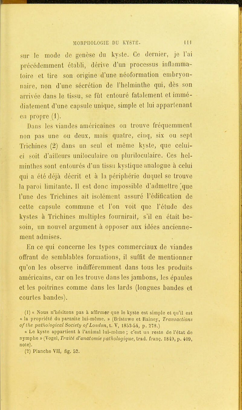 MORPHOLOGIE DU KYSTE. IH sur le mode de genèse du kyste. Ce dernier, je l'ai précédemment établi, dérive d'un processus inflamma- toire et lire son origine d'une néoformation embryon- naii'e, non dune sécrétion de l'helminthe qui, dès son arrivée dans le tissu, se fiât entouré fatalement et immé- diatement d'une capsule unique, simple et lui appartenant en propre (1). Dans les viandes américaines on trouve fréquemment non pas une ou deux, mais quatre, cinq, six ou sept Tiichines (2) dans un seul et même kyste, que celui- ci soit d'ailleurs uniloculaire ou pluiiloculaire. Ces hel- minthes sont entourés d'un tissu kystique analogue à celui qui a été déjà décrit et à la périphérie duquel se trouve la paroi limitante. Il est donc impossible d'admettre ^que l'une des Trichines ait isolément assuré l'édification de celte capsule commune et l'on voit que l'étude des kystes à Trichines multiples fournirait, s'il en était be- soin, un nouvel argument à opposer aux idées ancienne- ment admises. En ce qui concerne les types commerciaux de viandes offrant de semblables formations, il suffit de mentionner qu'on les observe indifféremment dans tous les produits américains, car on les trouve dans les jambons, les épaules et les poitrines comme dans les lards (longues bandes et courtes bandes). (1) « Nous n'hésitons pas à affirmer que le kyste est simple et qu'il est « la propriété du parasite lui-même. » (Biistowe et Rainey, Transactiom of Ihe pat/io/ogical Society ofLondon, t. V, 1853-54, p. 278.) « Le Icyste appartient à l'animal lui-môme ; c'est un reste de l'état de nymphe » (Vogel, Traité d'anatomie pathologique, trad. franç. 1849, p. 409, note). (2) Planche VII, fig. 52.