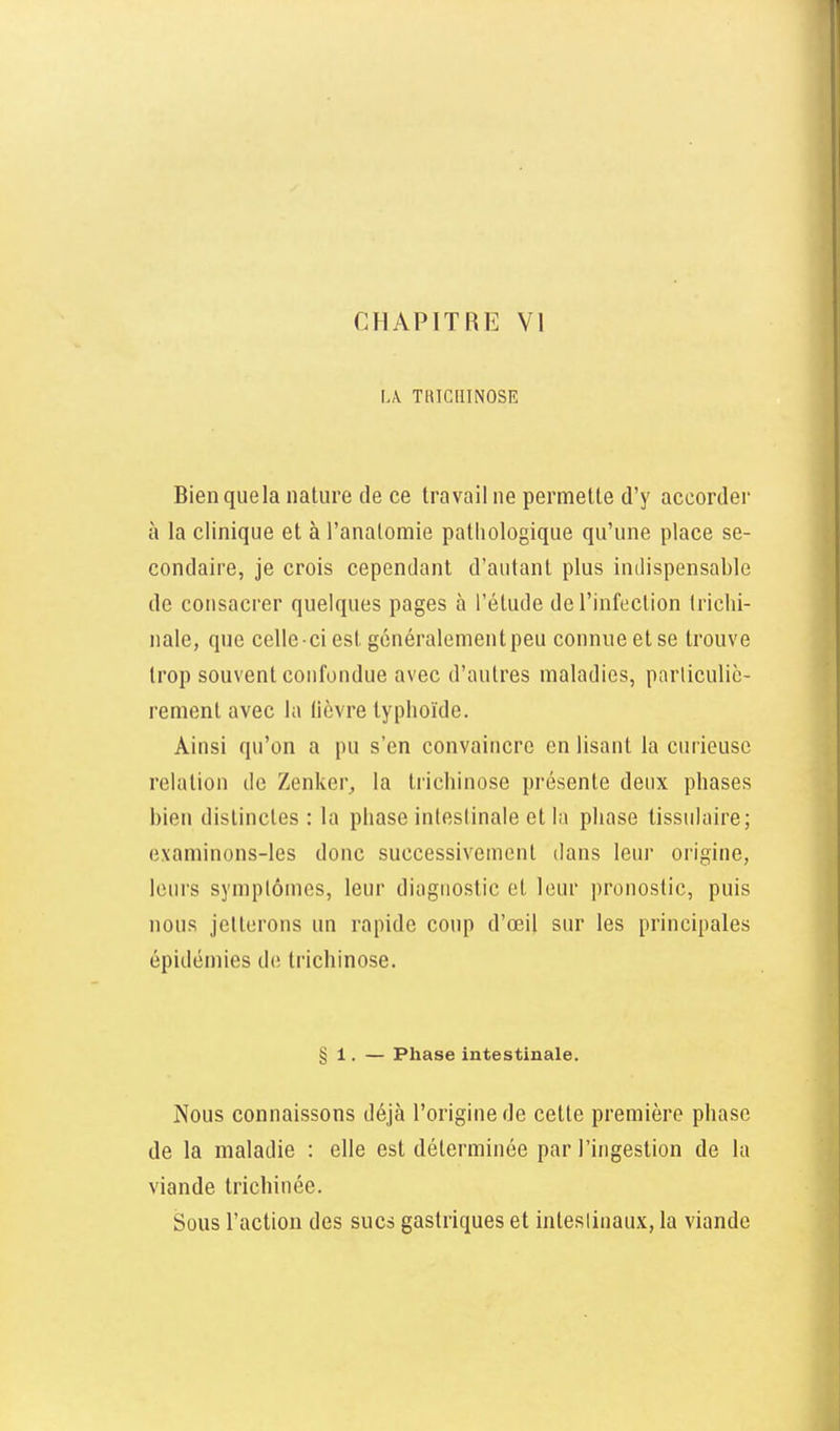 L\ TKICQINOSE Bienquela nature de ce travail ne permette d'y accordei' à la clinique et à l'analoraie pathologique qu'une place se- condaire, je crois cependant d'autant plus indispensable de consacrer quelques pages à l'étude de l'infection Iriclii- nale, que celle -ci est généralement peu connue et se trouve trop souvent confondue avec d'autres maladies, parliculic- rement avec la (lèvre typhoïde. Ainsi qu'on a pu s'en convaincre en lisant la curieuse relation de Zenker^ la trichinose présente deux phases bien distinctes : la phase inleslinale et la phase tissulaire; examinons-les donc successivement dans leur origine, leurs symplôuies, leur diagnostic et leur pronostic, puis nous jetterons un rapide coup d'oeil sur les principales épidémies de trichinose. § 1, — Phase intestinale. Nous connaissons déjà l'origine de cette première phase de la maladie : elle est déterminée par l'ingestion de la viande trichinée. Sous l'action des sucs gastriques et intestinaux, la viande