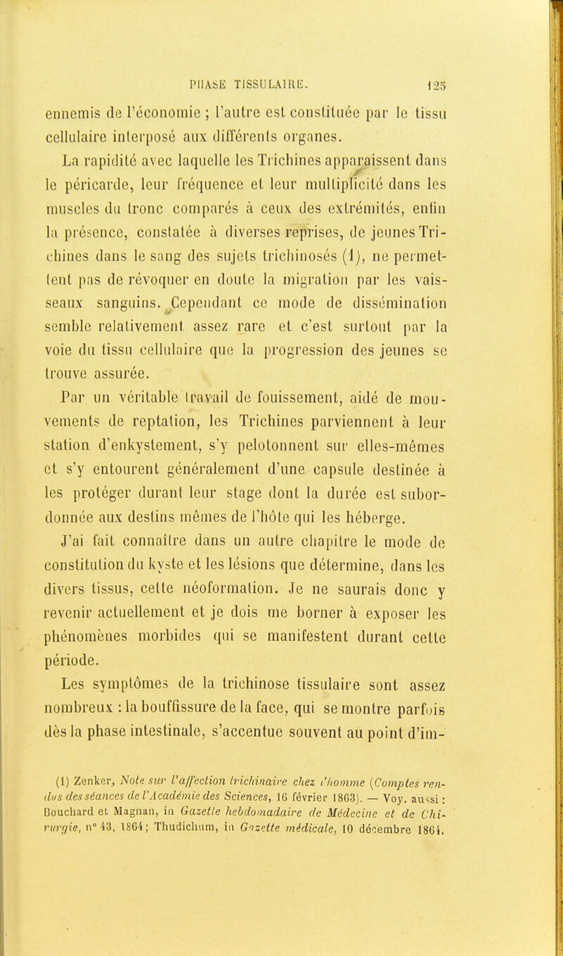 ennemis de l'économie ; l'autre est constituée par le tissu cellulaire interposé aux dilTérents organes. La rapiilité avec laquelle les Trichines apparaissent dans le péricarde, leur fréquence et leur multiplicité dans les muscles du tronc comparés à ceux des extrémités, enlin la présence, constatée à diverses reprises, de jeunes Tri- chines dans le sang des sujets trichinosés (1), ne permet- tent pas de révoquer en doute la migration par les vais- seaux sanguins. ^Cependant ce mode de dissémination semble relativement assez rare et c'est surtout par la voie du tissu cellulaire que la progression des jeunes se trouve assurée. Par un véritable Iravail de fouissement, aidé de mou- vements de reptation, les Trichines parviennent à leur station d'enkystement, s'y pelotonnent sur elles-mêmes et s'y entourent généralement d'une capsule destinée à les proléger durant leur stage dont la durée est subor- donnée aux deslins mêmes de l'hôte qui les héberge. J'ai fait connaître dans un autre chapitre le mode de constitution du kyste et les lésions que détermine, dans les divers tissus, celte néoformation. Je ne saurais donc y revenir actuellement et je dois me borner à exposer les phénomènes morbides qui se manifestent durant cette période. Les symptômes de la trichinose tissulaire sont assez nombreux : la bouffissure de la face, qui se montre parfois dès la phase intestinale, s'accentue souvent au point d'im- (1) Zenkei-j iVo/e sur Vaffeclion Irichinaire chez L'homme {Comptes ren- dus des séances de l'Académie des Sciences, IG février 1863). — Voy. aussi : Bouchard et Magnan, iii Gazette hebdomadaire de Médecine et de Chi' rurgie, n° 43, 1864; Thudicluim, in Gnzette médicale, 10 décembre 186i.