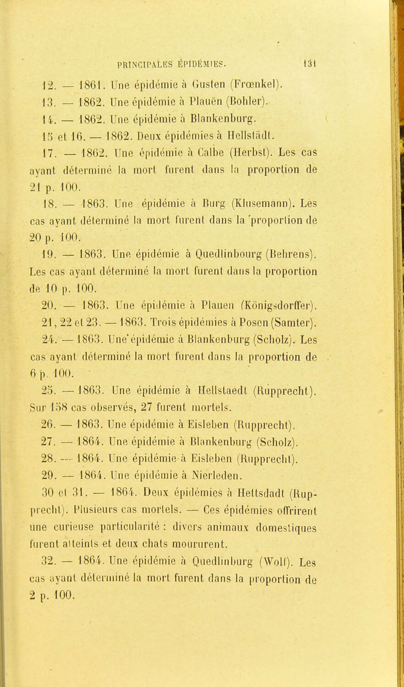 12. _ 1861. Une épidémie à Gusten (Frœnkel). 13. — 1862. Une épidémie à Plauën (Boliler). 14. — 1862. Une épidémie à Blankenburg. 13 et 16. — 1862. Denx épidémies à nelisliidt. 17. — 1862. Une épidémie à Galbe (Herbst). Les cas ayant déterminé la mort furent dans la proportion de 21 p. 100. 18. — 1863. Une épidémie à Burg (KInsemann). Les cas ayant déterminé la mort furent dans la 'proporlion de 20 p. 100. 19. — 1863, Une épidémie à Quediinbourg (Behrens). Les cas ayant déterminé la mort furent dans la proportion de 10 p. 100. 20. — 1863. Une épidémie à Plaueu (Kônigsdorffer). 21. 22 et 23. — 1863. Trois épidémies à Poscn (Samter). 24. —1863. Une'épidémie à Blankenburg (Scbolz). Les cas ayant déterminé la mort furent dans la proportion de 6 p. 100. 25. — 1863. Une épidémie à Hellstaedt (Bupprecht). Sur 158 cas observés, 27 furent mortels. 26. — 1863. Une épidémie à Eisleben (Bupprecbl). 27. — 1864. Une épidémie à Blankenburg (Scholz). 28. — 1864. Une épidémie à Eisleben (Ruppreclil). 29. — 1864. Une épidémie à Nierleden. 30 et 31. — 1864. Deux épidémies h Hettsdadt (Rup- precht). Plusieurs cas mortels. — Ces épidémies offrirent une curieuse particularité : divers animaux domestiques furent ai teints et deux chats moururent. 32. — 1864. Une épidémie à Quedlinburg (Woll). Les cas ayant déterminé la mort furent dans la proportion de 2 p. 100.