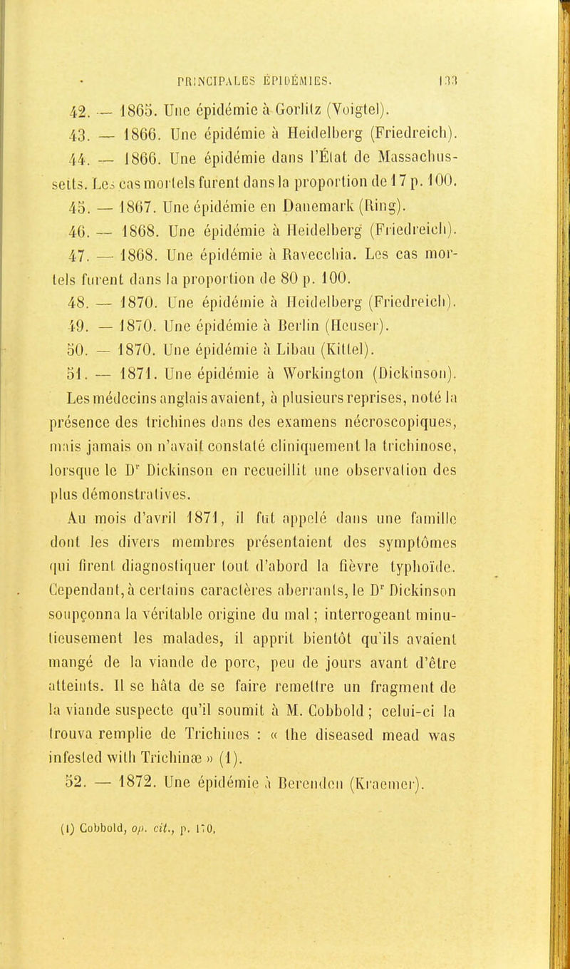 42. —- 1865. Une épidémie à Gorlitz (Yoigtel). 43. _ 1866. Une épidémie à Heidelberg (Friedreicli). 44. -- 1866. Une épidémie dans l'Élat de Massacluis- seits. Les cas mortels furent dans la proportion de 17 p. 100. 4o. — 1867. Une épidémie en Danemark (Ring). 46. — 1868. Une épidémie à Heidelberg (Friedreicli). 47. — 1808. Une épidémie à Raveccliia. Les cas mor- tels furent dans la proportion de 80 p. 100. 48. — 1870. Une épidémie à Heidelberg (Friedreicli). 49. — 1870. Une épidémie à Berlin (Houser). oO. — 1870. Une épidémie à Liban (Kittel). 51. — 1871. Une épidémie à Workinglon (Dickinson). Les médecins anglais avaient, à plusieurs reprises, noté la présence des trichines dans des examens nécroscopiques, m;\is jamais on n'avait constaté cliniquement la trichinose, lorsque le D'' Dickinson en recueillit une observation des plus démonstratives. Au mois d'avril 1871, il fut appelé dans une famille dont les divers membres présentaient des symptômes qui firent diagnostiquer tout d'ahord la fièvre typhoïde. Cependant, à certains caractères aherranls, le D Dickinson soupçonna la véritahle origine du mal ; interrogeant minu- tieusement les malades, il apprit bientôt qu'ils avaient mangé de la viande de porc, peu de jours avant d'être atteints. Il se hâta de se faire remettre un fragment de la viande suspecte qu'il soumit à M. Cobbold ; celui-ci la trouva remplie de Trichines : « ihe diseased mead was infesled willi Trichinœ » (1). 52. — 1872. Une épidémie à Berenden (Kraemcr).