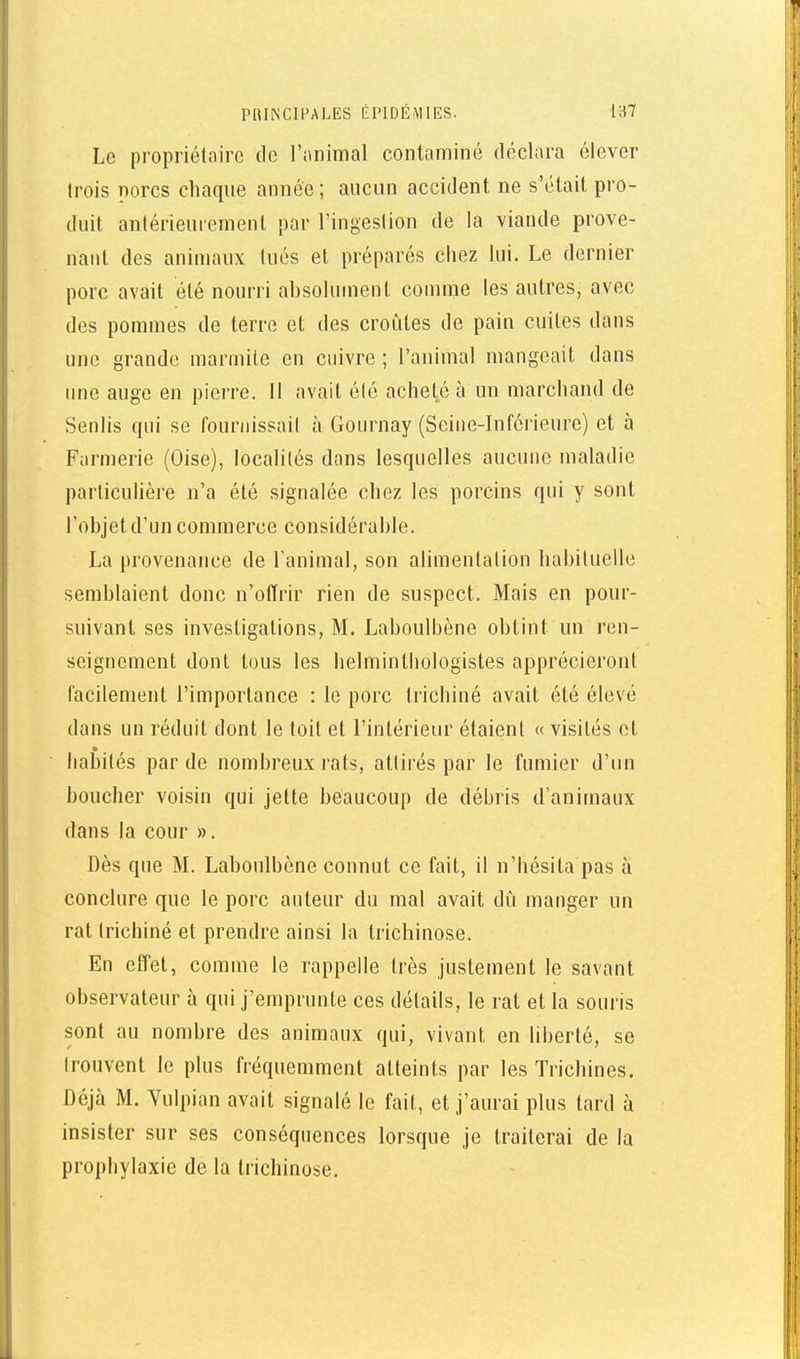 Le propriétaire de l'animal contaminé déclara élever trois porcs chaque année ; aucun accident ne s'était pro- duit antérieurement par l'ingestion de la viande prove- nant des animaux tués et préparés chez lui. Le dernier porc avait été nourri ahsolument comme les autres, avec des pommes de terre et des croûtes de pain cuites dans une grande marmite en cuivre ; l'animal mangeait dans une auge en pierre. Il avait été achet^é à un marchand de Sentis qui se fournissait à Gournay (Seine-Inférieure) et à Farmerie (Oise), localités dans lesquelles aucune maladie particulière n'a été signalée chez les porcins qui y sont l'ohjet d'un commerce considérahle. La provenance de l'animal, son alimentation habituelle semblaient donc n'offrir rien de suspect. Mais en pour- suivant ses investigations, M. Laboulbène obtint un ren- seignement dont tous les helmintliologistes apprécieront facilement l'importance : le porc trichiné avait été élevé dans un réduit dont le toit et l'intérieur étaient « visités et habités par de nombreux rats, attirés par le fumier d'un boucher voisin qui jette beaucoup de débris d'animaux dans la cour ». Dès que M. Laboulbène connut ce fait, il n'bésita pas à conclure que le porc auteur du mal avait dît manger un rat trichiné et prendre ainsi la trichinose. En effet, comme le rappelle très justement le savant observateur à qui j'emprunte ces détails, le rat et la souris sont au nombre des animaux qui, vivant en liberté, se trouvent le plus fréquemment atteints par les Trichines. Déjà M. Vulpian avait signalé le fait, et j'aurai plus tard à insister sur ses conséquences lorsque je traiterai de la prophylaxie de la trichinose.
