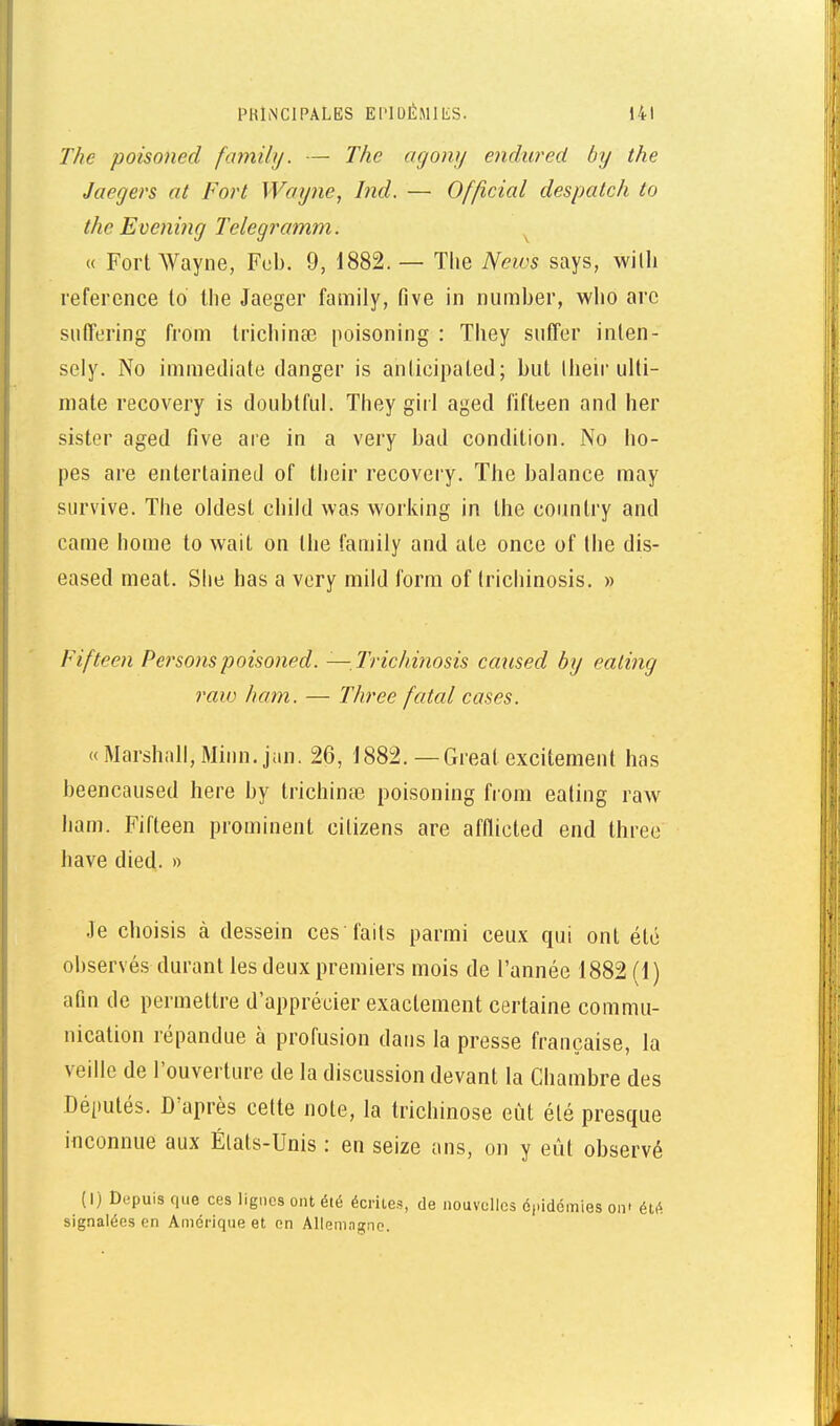 The poisoned family. — The (igony endured by the Jaegers at Fort Wayne, Ind. — Officiai despatch to the Evenmg Telegi'amm. « Fort Wayne, Fcb. 9, 1882. — The News says, willi référence to the Jaeger family, five in number, who arc siitTering from trichinae poisoning : They suffer inlen- sely. No immédiate danger is anticipated; but llieir ulti- mate recovery is doubtful. They girl aged fifteen and her sister aged five are in a very bad condition. No ho- pes are entertained of their recovery. The balance may survive. The oldest child was working in the coimti'y and came home to wait on the family and aie once of the dis- eased meat. Slie has a very mild form of (richinosis. » Fifteen Personspoisoned. —Trichinosis caiised by ealing raw ham. — Three fatal cases. « Marshall, Minn.jan. 26, 1882. — Greal excitement has beencaused here by trichince poisoning from eating raw ham. Fifteen prominent citizens are afflicted end three have died. » .le choisis à dessein ces faits parmi ceux qui ont été observés durant les deux premiers mois de l'année 1882 (1) afin de permettre d'apprécier exactement certaine commu- nication répandue à profusion dans la presse française, la veille de l'ouverture de la discussion devant la Chambre des Députés. D'après cette note, la trichinose eut été presque inconnue aux États-Unis : en seize ans, on y eût observé (I) Depuis que ces lignes ont été écrites, de nouvelles épidémies on' été signalées en Amérique et on Allemagne.