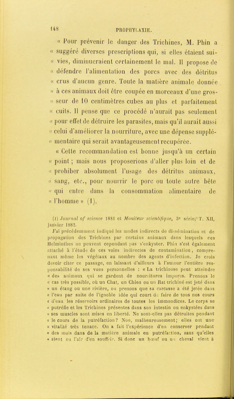 « Pour prévenir le danger des Trichines, M. Phin a « suggéré diverses prescriptions qui, si elles étaient sui- « vies, diminueraient certainement le mal. Il propose de « défendre l'alimentation des porcs avec des détritus « crus d'aucun genre. Toute la matière animale donnée « à ces animaux doit être coupée en morceaux d'une gros- « seur de 10 centimètres cubes au plus et parfaitement « cuits. Il pense que ce procédé n'aurait pas seulement « pour elTet de détruire les parasites, mais qu'il aurait aussi « celui d'améliorer la nourriture, avec une dépense supplé- « mentaire qui serait avantageusement récupérée. « Cette recommandation est bonne jusqu'à un certain « point ; mais nous proposerions d'aller plus loin et de « prohiber absolument l'usage des détritus animaux, « sang, etc., pour nourrir le porc ou toute autre bêle  qui entre dans la consommation alimentaire de « l'homme » (1). (0 Journal of science 1881 et Moniteur scientifique, 3» série, T. XII, jaiivicr 1882. .l'ai pi'écédenimeiU indiqué les modes indirects do riiiséiiiiiialioii et de propagation des Triciiines par certains animaux dans lesquels ces Ilelniintlies no peuvent cependant pas s'enkyster. Phin s'est également attaché à l'étude de ces voies indirectes de contamination , compre- nant môme les végétaux au nombre des agents d'infection. Je crois devoir citer ce passage, en laissant d'ailleurs îi l'auteur l'entière res- ponsabilité de ses vues personnelles : « La trichinose peut atteindre « des animaux qui se gardent de nourritures impures. Prenons le K cas très possible, où un Chat, un Chien ou un Rat trichine est jeté dnns « un élang ou une rivière, ou prenons que sa carcasse a été jetée dans <x l'eau par suite de l'ignoble idée qui court di; faire de tous nos cours j d'eau les réservoirs ordinaires de toutes les immondices. Le corps se « putréfie et les Trichines présentes dans son intestin ou enkystées dans (I ses muscles sont mises en liberté. Ne sont-elles pas détruites pendant « le cours de la putréfaction? Non, malheureusement; elles ont une « vitalité très tenace. On a fait l'expérience d'en conserver pendant « des mois dans de la matière animale en putréfaction, sans qu'elles « aient eu l'air d'en souflVic. Si donc un bccnf ou uu cheval vient à