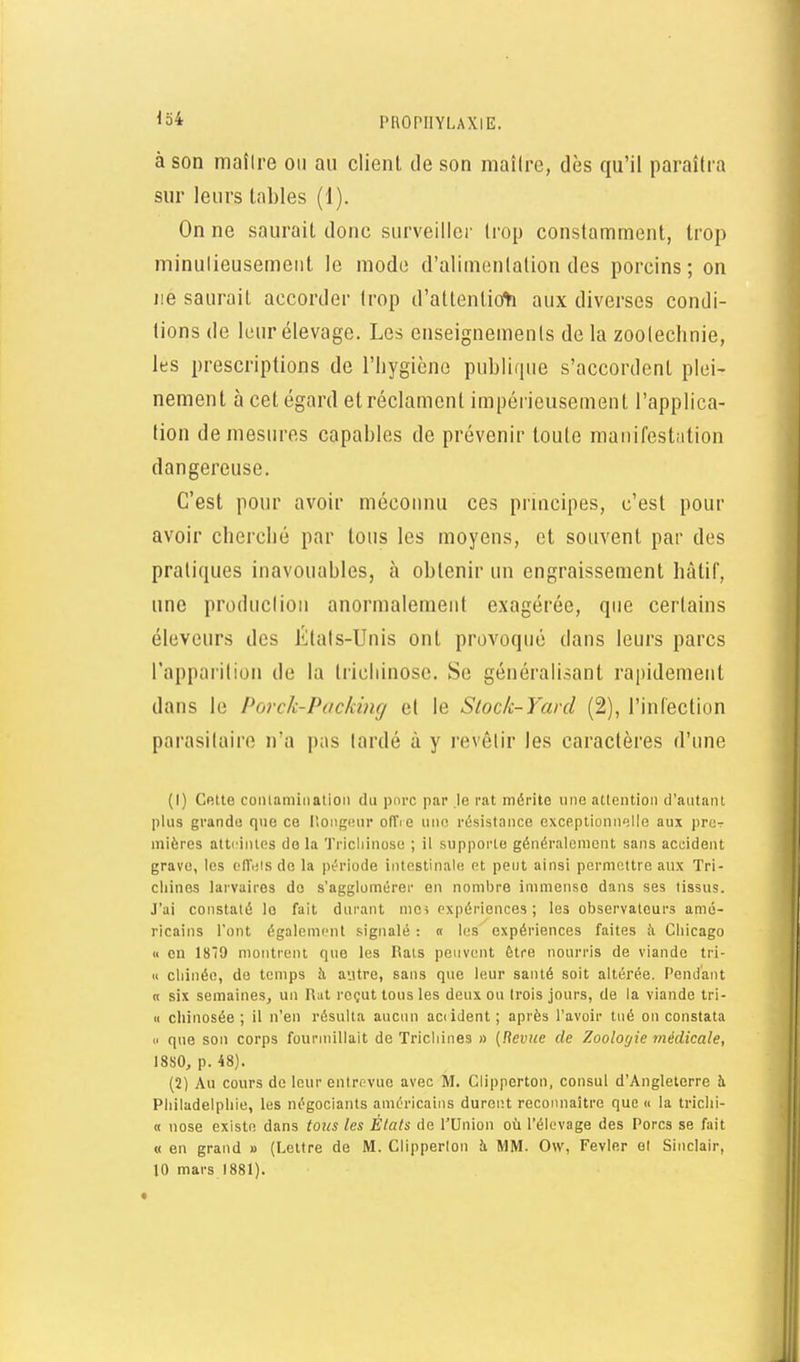 à son maîire ou au client de son maître, dès qu'il paraîtra sur leurs tables (1). On ne saurait donc surveiller trop constamment, trop minulieusemeiit le mode d'alimentation des porcins; on lie saurait accorder trop d'attentio^i aux diverses condi- tions de leur élevage. Les enseignements de la zootechnie, les prescriptions de l'iiygicno publique s'accordent plei- nement à cet égard et réclament impérieusement l'applica- tion démesures capables de prévenir toute maiiifestiition dangereuse. C'est pour avoir méconnu ces prmcipes, c'est pour avoir cherché par tous les moyens, et souvent par des pratiques inavouables, à obtenir un engraissement hâtif, une production anormalement exagérée, que certains éleveurs des États-Unis ont provoqué dans leurs parcs l'apparition do la trichinose. Se généralisant rapidement dans le Porck-Packing et le Slock-Yard (2), l'infection parasitaire n'a pas tardé à y revêtir les caractères d'une (1) Cette coiilamiiiatioii du pure par le i-at mérite une attention d'antant plus grande que ce PiOiigmir oITi e une résistance excp.ptionu'jlle aux pror mières attrinles do la Tricliinose ; il supporte généralement sans accident grave, les cITnis de la période intestinale et peut ainsi permettre aux Tri- cliines larvaires do s'agglomérer en nombre immense dans ses tissus. J'ai constaté le fait durant mes expériences; les observateurs amé- ricains l'ont également signalé : « les expériences faites ii Cliicago « en 1879 montrent que les Rats peuvent être nourris de viande tri- « cliinéo, de temps il autre, sans que leur santé soit altérée. Pendant n six semaines, un R;it l'eçut tous les deux ou trois jours, de la viande tri- « chinosée ; il n'en résulta aucun aciident; après l'avoir tué on constata  que son corps fouriuillait de Trichines » {Revue de Zoologie médicale, 18S0, p. 48). (2) Au cours de leur entrtîvue avec M. Clipperton, consul d'Angleterre à Philadelphie, les négociants américains durent reconnaître que « la trichi- K nose existe dans tous les États de l'Union où l'élevage des Porcs se fait « en grand » (Lettre de M. Clipperlon à MM. Ow, Fevler et Sinclair, 10 mars 1881).
