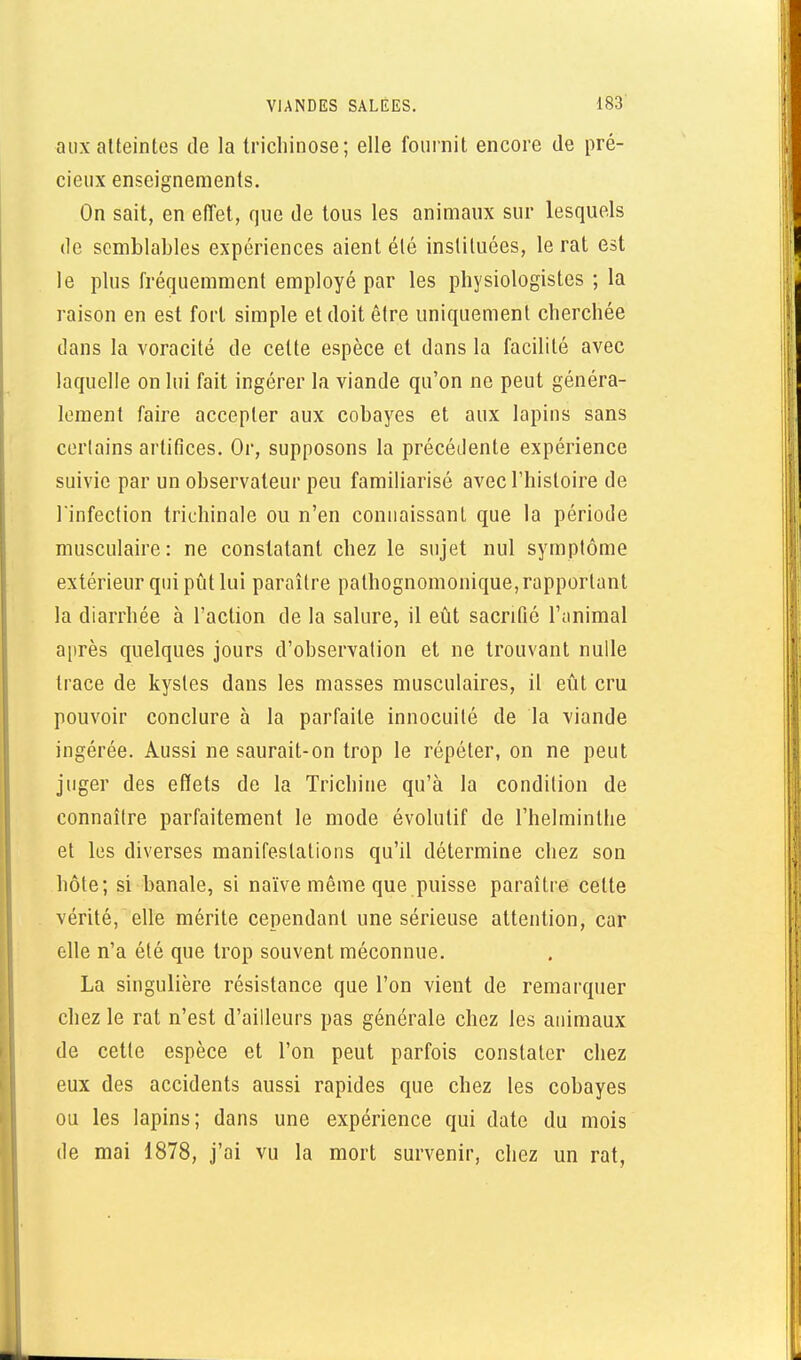 aux atteintes de la trichinose; elle fournit encore de pré- cieux enseignements. On sait, en eiïet, que de tous les animaux sur lesquels de semblables expériences aient été instituées, le rat est le plus fréquemment employé par les physiologistes ; la raison en est fort simple et doit être uniquement cherchée dans la voracité de cette espèce et dans la facilité avec laquelle on lui fait ingérer la viande qu'on ne peut généra- lement faire accepter aux cobayes et aux lapins sans certains artifices. Or, supposons la précédente expérience suivie par un observateur peu familiarisé avec l'histoire de l'infection trichinale ou n'en connaissant que la période musculaire: ne constatant chez le sujet nul symptôme extérieur qui pût lui paraître pathognomonique, rapportant la diarrhée à l'action de la salure, il eût sacrifié l'iinimal après quelques jours d'observation et ne trouvant nulle trace de kystes dans les masses musculaires, il eût cru pouvoir conclure à la parfaite innocuité de la viande ingérée. Aussi ne saurait-on trop le répéter, on ne peut juger des effets de la Trichine qu'à la condition de connaître parfaitement le mode évolutif de l'helminthe et les diverses manifestations qu'il détermine chez son hôte; si banale, si naïve même que puisse paraître celte vérité, elle mérite cependant une sérieuse attention, car elle n'a été que trop souvent méconnue, La singulière résistance que l'on vient de remarquer chez le rat n'est d'ailleurs pas générale chez les animaux de celte espèce et l'on peut parfois constater chez eux des accidents aussi rapides que chez les cobayes ou les lapins; dans une expérience qui date du mois de mai 1878, j'ai vu la mort survenir, chez un rat,